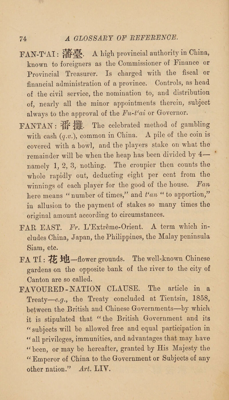 FAN-T^AI: A liigli provincial authority in China, known to foreigners as the Commissioner of Finance or Provincial Treasurer. Is charged with the fiscal or financial administration of a province. Controls, as head of the civil service, the nomination to, and distribution of, nearly all the minor appointments therein, subject always to the approval of the Fu-t‘ai or Governor. F ANT AN: ^ The celebrated method of gambling with cash common in China. A pile of the coin is covered with a bowl, and the players stake on what the remainder will he when the heap has been divided by 4— namely 1, 2, 3, nothing. The croupier then counts the whole rapidly out, deducting eight per cent from the winnings of each player for the good of the house. Fan here means “ number of times,’’ and t‘an “ to apportion,” in allusion to the payment of stakes so many times the original amount according to circumstances. FAR EAST. Fr. L’Extreme-Orient. A term which in¬ cludes China, Japan, the Philippines, the Malay peninsula Siam, etc. FA Tl: —flower grounds. The well-known Chinese gardens on the opposite bank of the river to the city of Canton are so called. FAYOERED-NATION CLAUSE. The article in a Treaty—e.g., the Treaty concluded at Tientsin, 1858, between the British and Chinese Governments—by which it is stipulated that “the British Government and its “subjects will he allowed free and equal participation in “all privileges, immunities, and advantages that may have “been, or may he hereafter, granted by His Majesty the “Emperor of China to the Government or Subjects of any other nation.” Art. LIY.