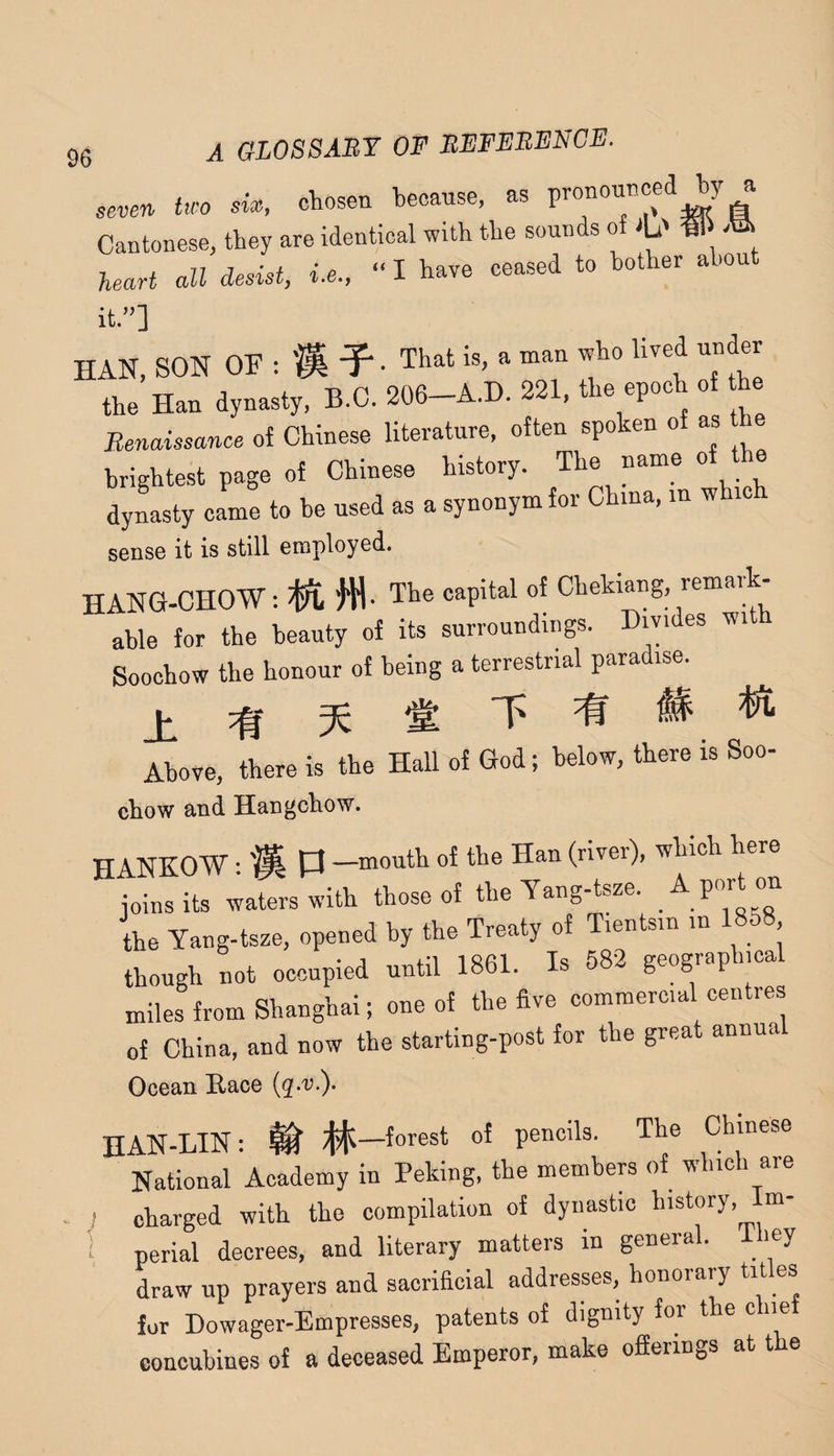 seven two six, chosen because, as ^ Cantonese, they are identical with the sounds of iL' heart all desist, i.e., “ I have ceased to bother ahou it.”] HAN, SON OF : m • T^at is, a man who lived under the Han dynasty. B.C. 206-A.D. 221. the epoch o he Renaissance of Chinese literature, often spoken of as he brightest page of Chinese history. The name of e dylsty came to he used as a synonym for China, m whi sense it is still employed. hang-chow : n- The capital of Chekiang remark¬ able for the beauty of its surroundings. Divides wi Soochow tlie honour of being a terrestrial para ise. Above, there is the Hall of God; below, there is Soo- chow and Hangchow. HANKOW • % P —mouth of the Han (river), which here joins its waters with those of the Tang-tsze. ^ Port on the Yang-tsze, opened by the Treaty of Tientsin in 1858 though not occupied until 1861. Is 582 geograp iica miles from Shanghai; one of the five commercial centres of China, and now the starting-post for the great annual Ocean Race HAN-LIN: ^ iJifC-forest of pencils. The Chinese National Academy in Peking, the members of which are j charged with the compilation of dynastic history, Im- 1 perlal decrees, and literary matters in general. 1 ley draw up prayers and sacrificial addresses, honorary tit es for Dowager-Empresses, patents of dignity for the c ne concubines of a deceased Emperor, make ofierings at t e
