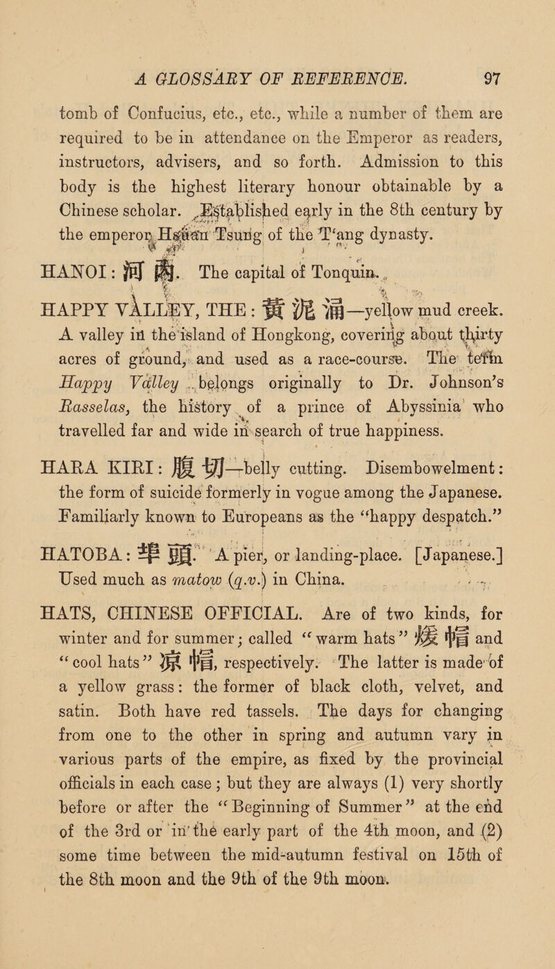 tomb of Confucius, etc., etc., while a number of them are required to be in attendance on the Emperor as readers, instructors, advisers, and so forth. Admission to this body is the highest literary honour obtainable by a Chinese scholar. .B^tablished eqrly in the 8th century by the emperoi^i H^fa’n^Tsuhgi of the T‘ang dynasty. HANOI: The capital oi Tonquim, HAPPY vlLliPY, THE : ^ -)i —yellow mud creek. * .V ' . . A valley ih the island of Hongkong, covering about thirty A r ^ acres of ground, and used as a race-course. The' fefm Happy Vdlley belongs originally to Dr. Johnson’s Basselasj the history of a prince of Abyssinia' who travelled far and wide ih search of true happiness. ^ ♦ HAEA KIRI: ^ '^-^belly cutting. Disembowelment: the form of suicide formerly in vogue among the Japanese. Familiarly known to Europeans as the ‘‘happy despatch.” HATOBA: [. ' A piei^, or landing-place. [Japanese.] Used much as matow in China. HATS, CHINESE OFFICIAL. Are of two kinds, for winter and for summer; called “warm hats” and “cool hats” respectively. The latter is made of a yellow grass: the former of black cloth, velvet, and satin. Both have red tassels. The days for changing from one to the other in spring and autumn vary in various parts of the empire, as fixed by the provincial officials in each case; but they are always (1) very shortly before or after the “Beginning of Summer” at the efid of the 3rd or in’the early part of the 4th moon, and (2) some time between the mid-autumn festival on 15th of the 8th moon and the 9th of the 9th moon. I