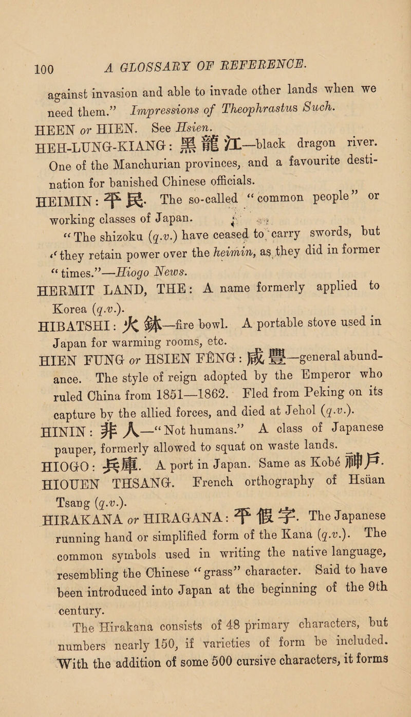 against invasion and able to invade other lands when we need them/^ Impressions of Theophrastus Such. HEEN or HIEN. See Esien. HBH-LUNG-KIANG : H ft ^1—black dragon river. One of tbe Manchurian provinces, and a favourite desti¬ nation for banished Chinese officials. HEIMIN:^^* The so-called '‘common people^’ or working classes of Japan. ^ “The shizoku have ceased to;carry swords, hut they retain power over the heimin, as they did in former “ times.’’—Hiogo News. HERMIT LAND, THE: A name formerly applied to Korea {qw.). HIBATSHI: ^ ^—fire howl. A portable stove used in Japan for warming rooms, etc. HIEN FUNG or HSIEN FENG: ^ g—general abund¬ ance. The style of reign adopted by the Emperor who ruled China from 1851—1862. Fled from Peking on its capture by the allied forces, and died at Jehol HININ: —“Not humans.” A class of Japanese pauper, formerly allowed to s(juat on waste lands. ^ HIOGO : A port in Japan. Same as Koh4 HIOUEN THSANG. French orthography of Hsiian Tsang (q-r.). HIRAKANA or HIRAGANA: ^ The Japanese running hand or simplified form of the E.ana (g.u.). The common symbols used in writing the native language, resembling the Chinese “grass” character. Said to have been introduced into Japan at the beginning of the 9th century. The Hirakana consists of 48 primary characters, but numbers nearly 150, if varieties of form be included. With the addition of some 500 cursive characters, it forms