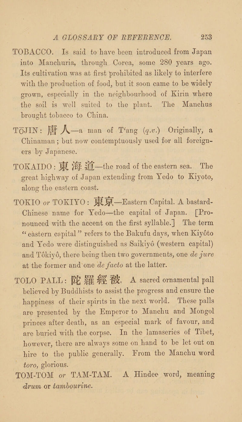 TOBACCO. Is said to liave been introduced from Japan into Manchuria, tbrougli Corea, some 280 years ago. Its cultivation was at first prohibited as likely to interfere with the production of food, hut it soon came to he widely grown, especially in the neighbourhood of Kirin where the soil is well suited to the plant. The Manchus brought tobacco to China. ToJIK: ^—a man of T‘’ang {q-v.) Originally, a Chinaman; but now contemptuously used for all foreign¬ ers by Japanese. TOKAIDO : ^ I’oad of the eastern sea. The great highway of Japan extending from Yedo to Kiyoto, along the eastern coast. TOKIO or TOKIYO : —Eastern Capital. A hastard- Chinese name for Yedo—the capital of Japan. [Pro¬ nounced with the accent on the first syllable.] The term eastern capital refers to the Bakufu days, when Kiyoto and Yedo were distinguished as Saikiyd (western capital) and Tokiyo, there being then two governments, one de jure at the former and one de facto at the latter. TOLO PALL: [5:6 ^ sacred ornamental pall believed by Buddhists to assist the progress and ensure the happiness of their spirits in the next world. These palls are presented by the Emperor to Manchu and Mongol princes after death, as an especial mark of favour, and are buried with the corpse. In the lamaseries of Tibet, however, there are always some on hand to be let out on hire to the public generally. Erom the Manchu word toro, glorious. TOM-TOM or TAM-TAM. A Hindee word, meaning drum or tambourine.