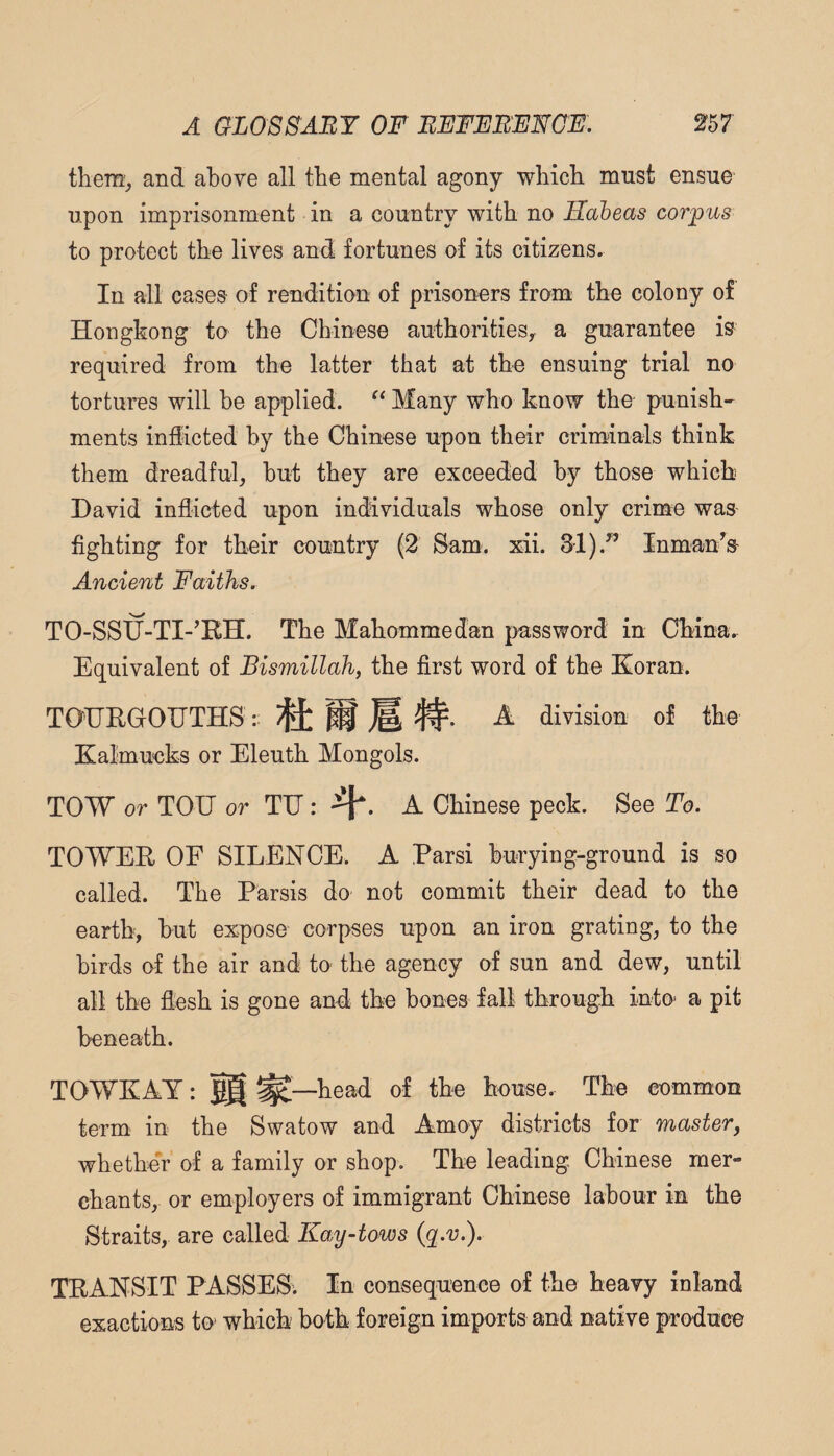 them^ and above all tbe mental agony wbich must ensue upon imprisonment in a country with no Habeas corpus to protect the lives and fortunes of its citizens. In all cases of rendition of prisoners from the colony of Hongkong to the Chinese authorities^ a guarantee is required from the latter that at the ensuing trial no tortures will be applied. Many who know the punish- ments indicted by the Chinese upon their criminals think them dreadful, but they are exceeded by those which David inflioted upon individuals whose only crime was fighting for their country (2 Sam. xii. 31).^’ InmanV Ancient Faiths. TO-SSU-TI-’RH. The Mahommedan password in China. Equivalent of Bismillah, the first word of the Koran. TOTRGOUTHS : M ^ division of the Kalmucks or Eleuth Mongols. TOW or TOIJ or TH: A Chinese peck. See To. TOWER OF SILENCE. A Parsi burying-ground is so called. The Parsis do not commit their dead to the earth, but expose corpses upon an iron grating, to the birds of the air and to the agency of sun and dew, until all the flesh is gone and the bones fall through into a pit beneath. TOWKAY: §§ ^—head of the house. The common term in the Swatow and Amoy districts for master, whether of a family or shop. The leading Chinese mer¬ chants, or employers of immigrant Chinese labour in the Straits, are called Kay-tows (q.v.). TRANSIT PASSES. In consequence of the heavy inland exactions to which both foreign imports and native produce