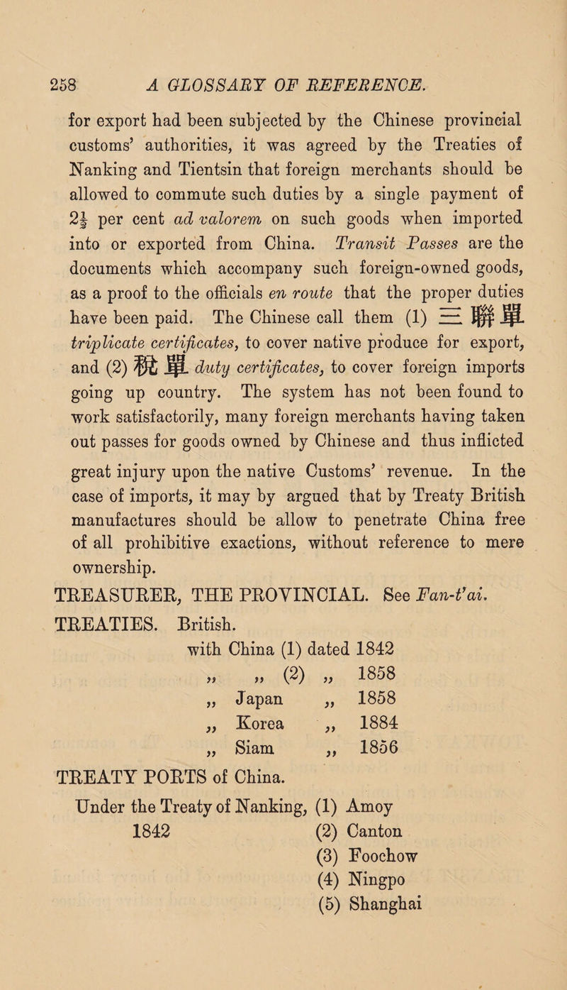 for export had been subjected by the Chinese provincial customs’ authorities, it was agreed by the Treaties of Nanking and Tientsin that foreign merchants should he allowed to commute such duties by a single payment of per cent ad valorem on such goods when imported into or exported from China. Transit Passes are the documents which accompany such foreign-owned goods, as a proof to the officials en route that the proper duties have been paid. The Chinese call them (1) rr. MM- triplicate certificates, to cover native produce for export, and (2) ^ duty certificates, to cover foreign imports going up country. The system has not been found to work satisfactorily, many foreign merchants having taken out passes for goods owned by Chinese and thus inflicted great injury upon the native Customs’ revenue. In the case of imports, it may by argued that by Treaty British manufactures should be allow to penetrate China free of all prohibitive exactions, without reference to mere ownership. TEEASUEEB, THE PEOYINCIAL. See Fan-Vai, TEEATIES. British. with China (1) dated 1842 „ „ (2) „ 1858 „ Japan „ 1858 ,, Korea „ 1884 „ Siam „ 1856 TEEATY POETS of China. Under the Treaty of Nanking, (1) Amoy 1842 (2) Canton (3) Eoochow (4) Ningpo (5) Shanghai
