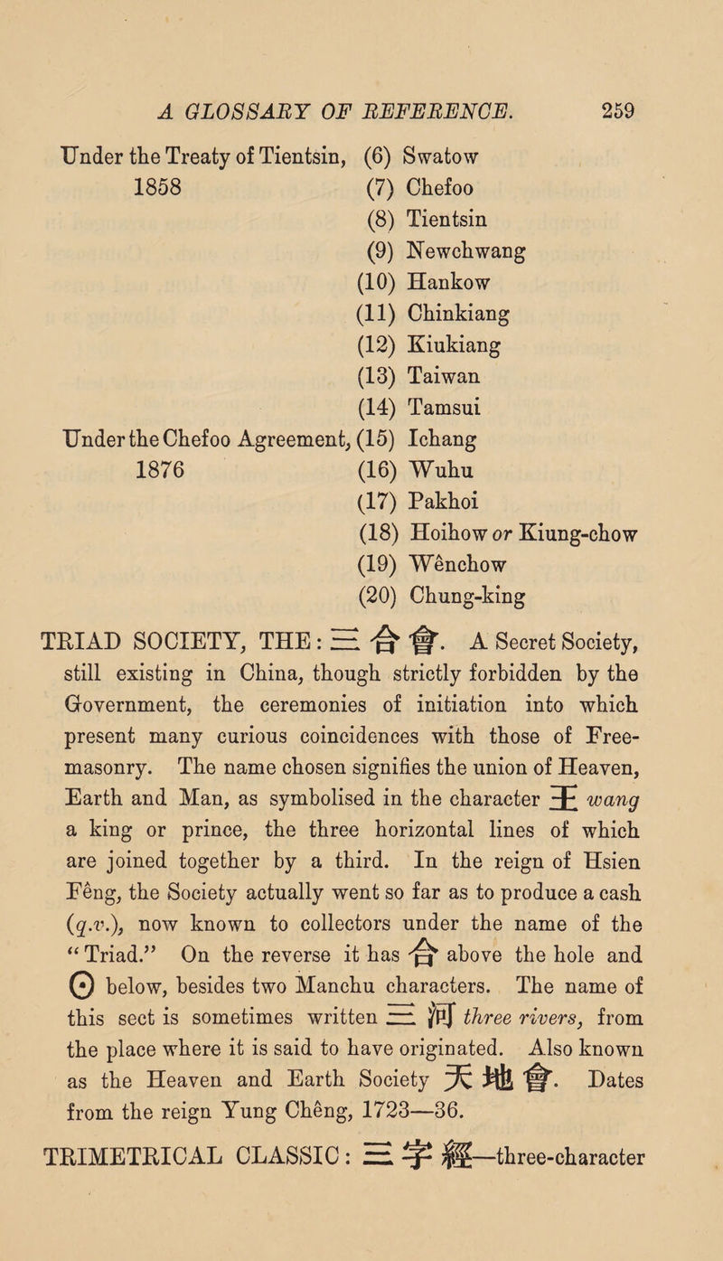 Under the Treaty of Tientsin, (6) Swatow 1858 (7) Chefoo (8) Tientsin (9) Newchwang (10) Hankow (11) Chinkiang (12) Kiukiang (13) Taiwan (14) Tamsui Under the Chefoo Agreement, (15) Ichang 1876 (16) Wuhu (17) Pakhoi (18) Hoihow or Kiung-chow (19) Wenchow (20) Chung-king TEIAD SOCIETY, THE; H A Secret Society, still existing in China, though strictly forbidden by the Government, the ceremonies of initiation into which present many curious coincidences with those of Free¬ masonry. The name chosen signifies the union of Heaven, Earth and Man, as symbolised in the character 3E a king or prince, the three horizontal lines of which are joined together by a third. In the reign of Hsien Feng, the Society actually went so far as to produce a cash now known to collectors under the name of the Triad.’’ On the reverse it has above the hole and 0 below, besides two Manchu characters. The name of this sect is sometimes written zr. three riversj from the place where it is said to have originated. Also known as the Heaven and Earth Society Hates from the reign Yung Cheng, 1723—36. TRIMETRICAL CLASSIC : H ^ three-character