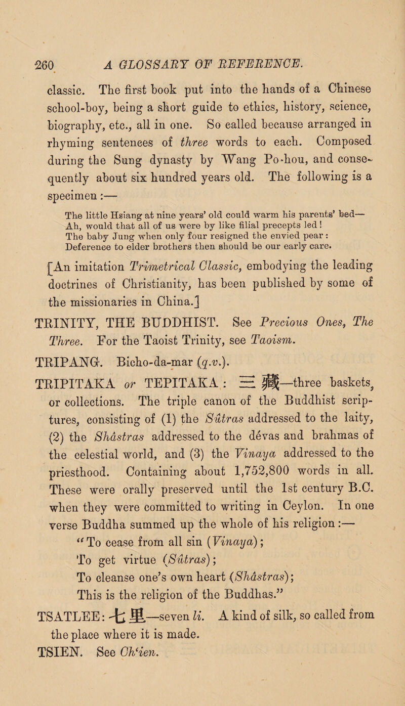 classic. The first hook put into the hands of a Chinese school-boy, being a short guide to ethics, history, science, biography, etc., all in one. So called because arranged in rhyming sentences of three words to each. Composed during the Sung dynasty by Wang Po*hou, and conse¬ quently about six hundred years old. The following is a specimen:— The little Hsiang at nine years’ old conld warm his parents’ hed— Ah, would that all of us were by like filial precepts led! The baby Jung when only four resigned the envied peart Deference to elder brothers then should be our early care. [An imitation Trimetrical Classic, emhod3dng the leading doctrines of Christianity, has been published by some of the missionaries in China.] TRINITY, THE BUDDHIST. See Precious Ones, The Three. For the Taoist Trinity, see Taoism. TRIPANGr. Bicho-da-mar (q.v.). TRIPITAKA or TEPITAKA : ^ —three baskets^ or collections. The triple canon of the Buddhist scrip¬ tures, consisting of (1) the Sutras addressed to the laity, (2) the Shdstras addressed to the devas and brahmas of the celestial world, and (3) the Yinaya addressed to the priesthood. Containing about 1,752,800 words in all. These were orally preserved until the 1st century B.C. when they were committed to writing in Ceylon. In one verse Buddha summed up the whole of his religion:— ‘^To cease from all sin (Fmaya) ; To get virtue (Sutras); To cleanse one’s own heart (Shdstras); This is the religion of the Buddhas.” TSATLEE:'t:S. —seven li. A kind of silk, so called from the place where it is made. TSIEN. See Gh^en.