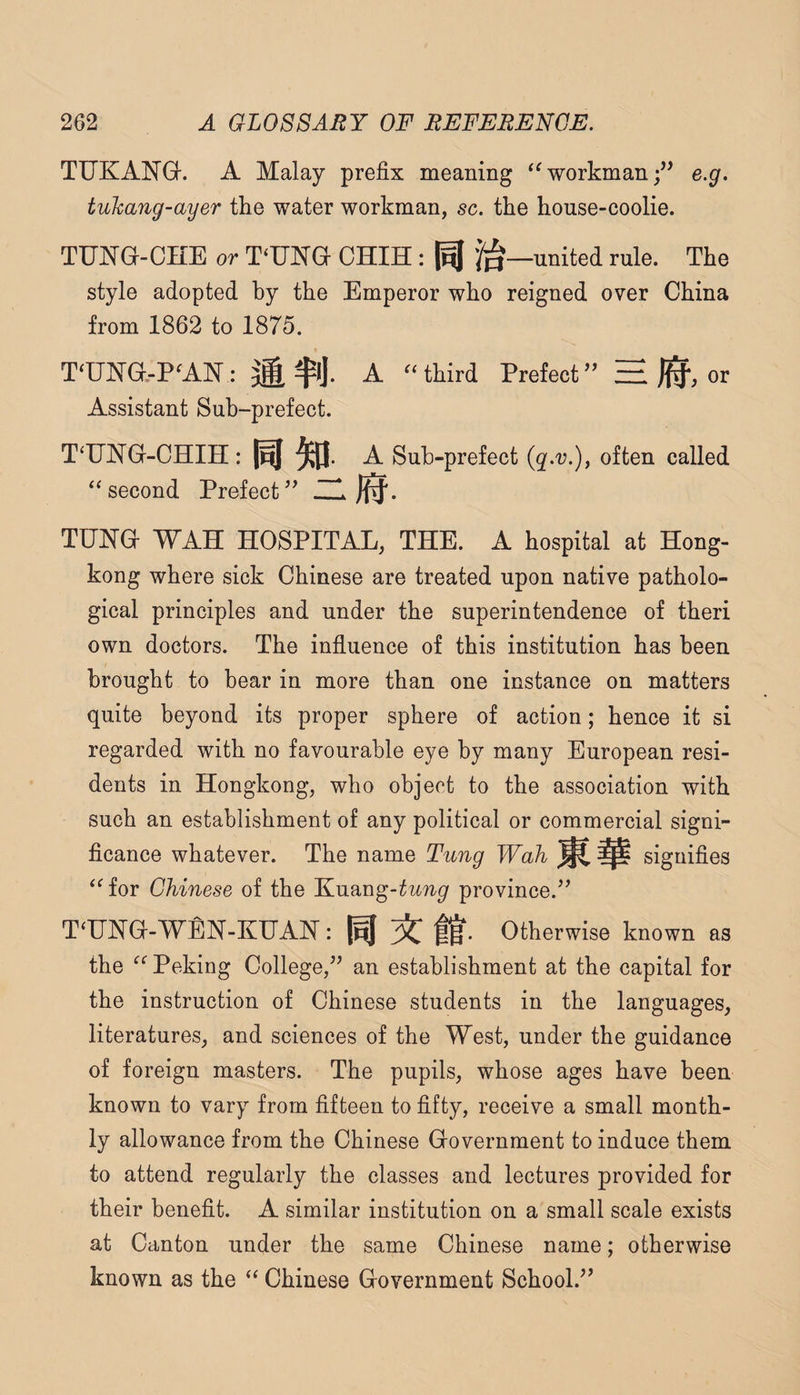 TUKANG-. A Malay prefix meaning ‘^workman;” e.g. tuhang-ayer tlie water workman, sc. the house-coolie. TUNGf-CHE or T‘UNG OHIH : united rule. The style adopted by the Emperor who reigned over China from 1862 to 1875. T‘UNG.-P'AN: M $!)• A “third Prefect” H )i^, or Assistant Sub-prefect. T‘U]N’G-CHIH: A Sub-prefect often called ‘^second Prefect’^ ZH j^. TUNG- WAH HOSPITAL, THE. A hospital at Hong¬ kong where sick Chinese are treated upon native patholo¬ gical principles and under the superintendence of theri own doctors. The influence of this institution has been brought to bear in more than one instance on matters quite beyond its proper sphere of action; hence it si regarded with no favourable eye by many European resi¬ dents in Hongkong, who object to the association with such an establishment of any political or commercial signi¬ ficance whatever. The name Tung Wah ^ ^ signifies ‘^for Chinese of the Kuang-^M?i^ province.’’ T^UNG-WEN-KUAN: ^ Otherwise known as the Peking College,” an establishment at the capital for the instruction of Chinese students in the languages, literatures, and sciences of the West, under the guidance of foreign masters. The pupils, whose ages have been known to vary from fifteen to fifty, receive a small month¬ ly allowance from the Chinese Government to induce them to attend regularly the classes and lectures provided for their benefit. A similar institution on a small scale exists at Canton under the same Chinese name; otherwise known as the “ Chinese Government School.”