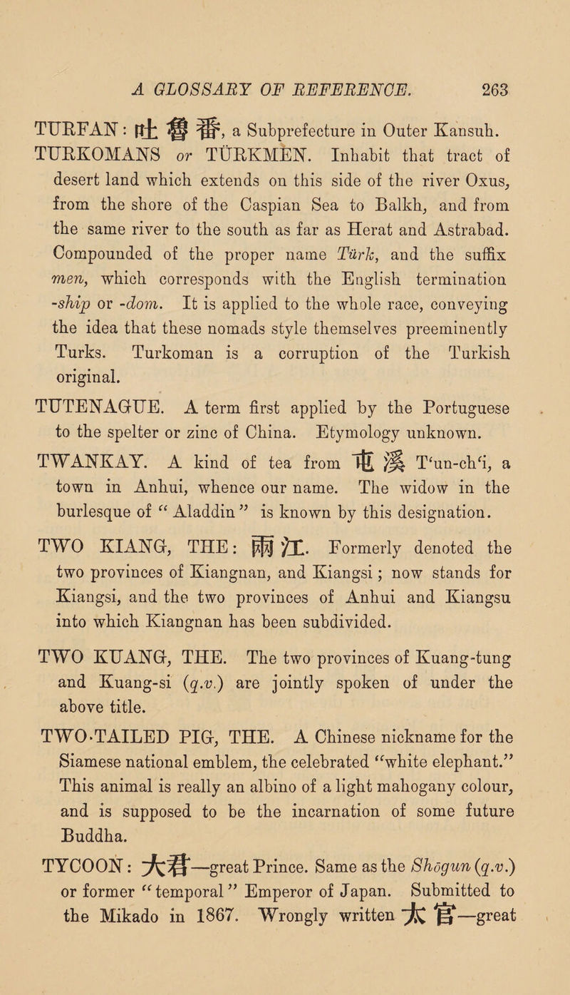 TUEFAN: ftb ^ ^5 a Subprefecture in Outer Kansub. TUEKOMANS or TUEKMEN. Inhabit that tract of desert land which extends on this side of the river Oxus, from the shore of the Caspian Sea to Balkh^ and from the same river to the south as far as Herat and Astrabad. Compounded of the proper name Turk, and the suthx men, which corresponds with the English termination -ship or -dom. It is applied to the whole race, conveying the idea that these nomads style themselves preeminently Turks. Turkoman is a corruption of the Turkish original. TUTENAGUE. A term first applied by the Portuguese to the spelter or zinc of China. Etymology unknown. TWANKAY. A kind of tea from T‘un-chfi, a town in Anhui, whence our name. The widow in the burlesque of Aladdin’^ is known by this designation. TWO KIANG, THE: Formerly denoted the two provinces of Kiangnan, and Kiangsi; now stands for Kiaogsi, and the two provinces of Anhui and Kiangsu into which Kiangnan has been subdivided. TWO KHAHG, THE. The two provinces of Kuang-tung and Kuang-si (q.v.) are jointly spoken of under the above title. TWO‘TAILED PIG-, THE. A Chinese nickname for the Siamese national emblem, the celebrated ‘ Vhite elephant.’’ This animal is really an albino of a light mahogany colour, and is supposed to be the incarnation of some future Buddha. TYCOON: —great Prince. Same as the Shogun {q.v?) or former temporal” Emperor of Japan. Submitted to the Mikado in 1867. Wrongly written ^—great