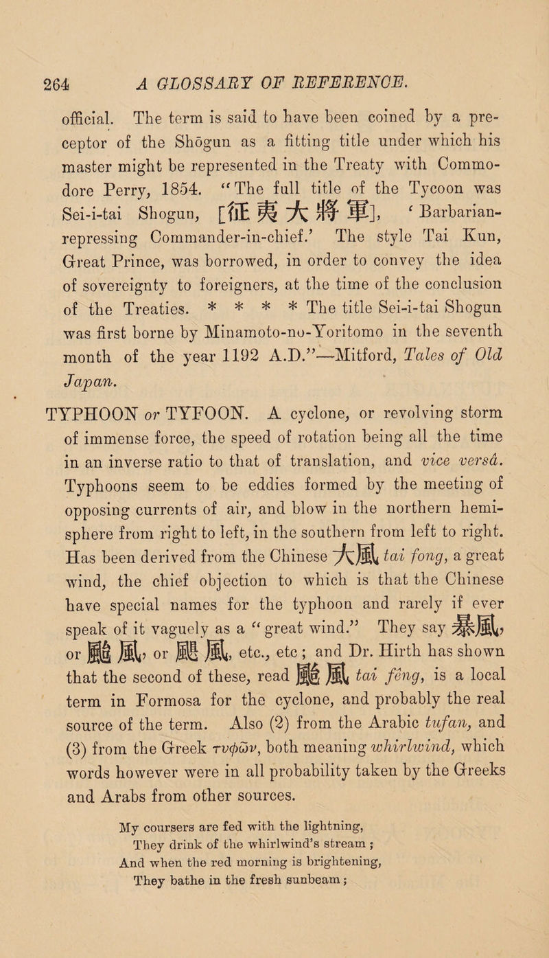 official. The term is said to have been coined hy a pre¬ ceptor of the Shogun as a fitting title under which his master might be represented in the Treaty with Commo¬ dore Perry, 1854. ^^The full title of the Tycoon was Sei-i-tai Shogun, mmiK ^ Barbarian- repressing Commander-in-chief.’ The style Tai Kun, Great Prince, was borrowed, in order to convey the idea of sovereignty to foreigners, at the time of the conclusion of the Treaties. * * * The title Sei-i-tai Shogun was first borne by Minamoto-no-Yoritomo in the seventh month of the year 1192 A.D.”—Mitford, Tales of Old Japan. TYPHOON or TYFOON. A cyclone, or revolving storm of immense force, the speed of rotation being all the time in an inverse ratio to that of translation, and vice versa. Typhoons seem to be eddies formed by the meeting of opposing currents of air, and blow in the northern hemi¬ sphere from right to left, in the southern from left to right. Has been derived from the Chinese tai fong, a great wind, the chief objection to which is that the Chinese have special names for the typhoon and rarely if ever speak of it vaguely as a great wind.” They say or or jSi, etc., etc ; and Dr. Hirth has shown that the second of these, read ^ tai fOig, is a local term in Formosa for the cyclone, and probably the real source of the term. Also (2) from the Arabic tiifan, and (3) from the Greek rvcpojv, both meaning whirlwind, which words however were in all probability taken by the Greeks and Arabs from other sources. My coursers are fed with the lightning, They drink of the whirlwind’s stream ; And when the red morning is brightening, They bathe in the fresh sunbeam;