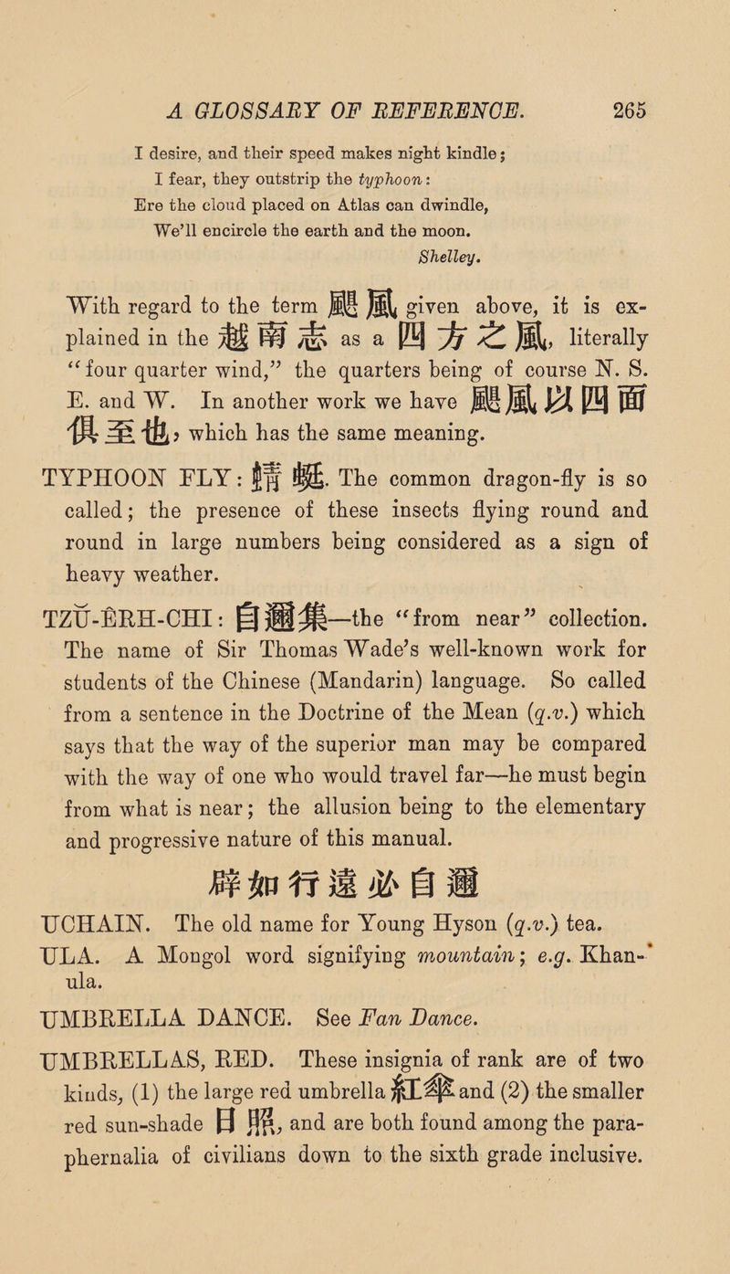 I desire, and their speed makes night kindle j I fear, they outstrip the typhoon: Ere the cloud placed on Atlas can dwindle, We’ll encircle the earth and the moon. Shelley. Witli regard to the term given above, it is ex¬ plained in the ^ ^ as a literally '^four quarter wind,’^ the quarters being of course 1^. S. E. and W. In another work we have which has the same meaning. TYPHOOI^’ ELY: 1^ The common dragon-fly is so called; the presence of these insects flying round and round in large numbers being considered as a sign of heavy weather. TZIJ-ERH-CHI: —the ^^frorn near” collection. The name of Sir Thomas Wade’s well-known work for students of the Chinese (Mandarin) language. So called from a sentence in the Doctrine of the Mean {q.v.) which says that the way of the superior man may be compared with the way of one who would travel far—he must begin from what is near; the allusion being to the elementary and progressive nature of this manual. tf ^ i ECHAIN. The old name for Young Hyson (q.v.) tea. HLA. A Mongol word signifying m,ountain; e.g. Khan-* ula. UMBRELLA DANCE. See Fan Dance. UMBRELLAS, RED. These insignia of rank are of two kinds, (1) the large red umbrella ^^^^and (2) the smaller red sun-shade 0 m, and are both found among the para¬ phernalia of civilians down to the sixth grade inclusive.