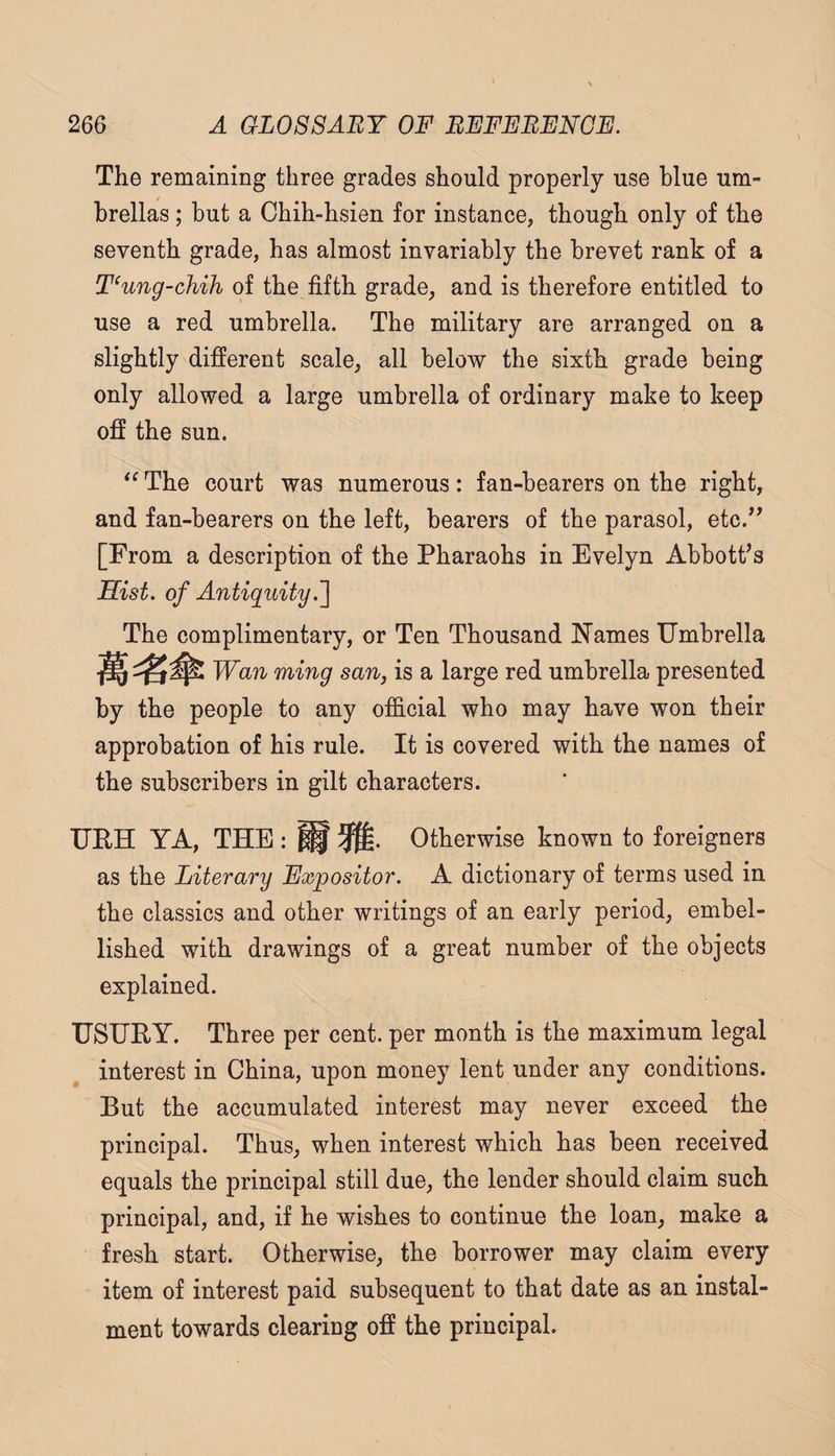 The remaining three grades should properly use blue um¬ brellas ; but a Chih-hsien for instance, though only of the seventh grade, has almost invariably the brevet rank of a T‘ung-chih of the fifth grade, and is therefore entitled to use a red umbrella. The military are arranged on a slightly different scale, all below the sixth grade being only allowed a large umbrella of ordinary make to keep off the sun. The court was numerous: fan-bearers on the right, and fan-bearers on the left, bearers of the parasol, etc.^^ [From a description of the Pharaohs in Evelyn Abbott’s Sist. of Antiquity.'] The complimentary, or Ten Thousand Names Umbrella Wan ming san, is a large red umbrella presented by the people to any official who may have won their approbation of his rule. It is covered with the names of the subscribers in gilt characters. UEH YA, THE : ^ Otherwise known to foreigners as the Literary Expositor. A dictionary of terms used in the classics and other writings of an early period, embel¬ lished with drawings of a great number of the objects explained. USURY. Three per cent, per month is the maximum legal interest in China, upon money lent under any conditions. But the accumulated interest may never exceed the principal. Thus, when interest which has been received equals the principal still due, the lender should claim such principal, and, if he wishes to continue the loan, make a fresh start. Otherwise, the borrower may claim every item of interest paid subsequent to that date as an instal¬ ment towards clearing off the principal.
