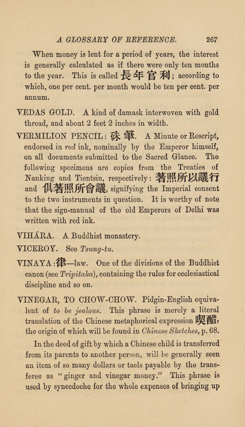 When money is lent for a period of years, the interest is generally calculated as if there were only ten months to the year. This is called according to which, one per cent, per month would he ten per cent, per annum. YEDAS GOLD. A kind of damask interwoven with gold thread, and about 2 feet 2 inches in width. VEEMILION PENCIL A Minute or Eescript, endorsed in red ink, nominally by the Emperor himself, on all documents submitted to the Sacred Glance. The following specimens are copies from the Treaties of Nanking and Tientsin, respectively: and signifying the Imperial consent to the two instruments in question. It is worthy of note that the sign-manual of the old Emperors of Delhi was written with red ink. VIHAEA. A Buddhist monastery. VICEBOY. See Tsung-tu. YINAYA —law. One of the divisions of the Buddhist canon (see Trijpitaka), containing the rules for ecclesiastical discipline and so on. YINEGAB, TO CHOW-CHOW. Pidgin-English equiva¬ lent of to he jealous. This phrase is merely a literal translation of the Chinese metaphorical expression the origin of which will be found in Chinese Sketches, p. 68. In the deed of gift by which a Chinese child is transferred from its parents to another person, will he generally seen an item of so many dollars or taels payable by the trans¬ feree as ginger and vinegar moneyThis phrase is used by synecdoche for the whole expenses of bringing up