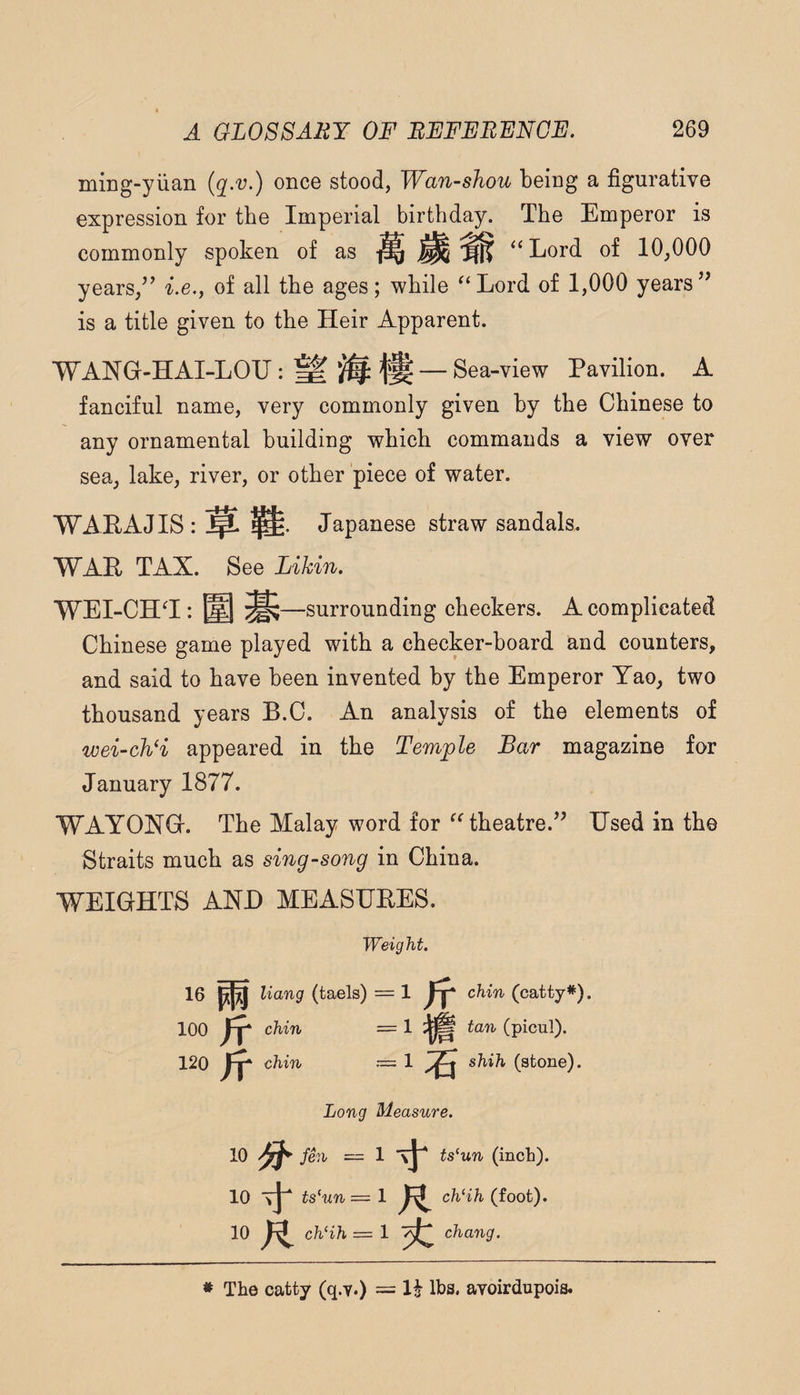 ming-yiian once stood, Wan-shou being a figurative expression for the Imperial birthday. The Emperor is commonly spoken of as ^ ^ ‘‘Lord of 10,000 years,i.e., of all the ages; while “Lord of 1,000 years’’ is a title given to the Heir Apparent. WANG-HAI-LOU: ^ — Sea-view Pavilion. A fanciful name, very commonly given by the Chinese to any ornamental building which commands a view over sea, lake, river, or other piece of water. WARAJIS: ^ Japanese straw sandals. WAR TAX. See Likin. WEI-CH‘I: @ ^ —surrounding checkers. A complicated Chinese game played with a checker-board and counters, and said to have been invented by the Emperor Yao, two thousand years B.C. An analysis of the elements of wei-ch‘i appeared in the Temple Bar magazine for January 1877. WAYONG. The Malay word for “theatre.” Used in the Straits much as sing-song in China. WEIGHTS AND MEASUEES. Weight. 1 chin (catty*). 1 ^ tan (picul). 16 ppj Hang (taels) 100 fy chin 120 Jt chin 1 A shih (stone). Long Measure. 10 fen — 1 ts^un (inch). 10 ts^un = 1 R chHh (foot). 10 R chHh ==■ 1 chang. * The catty (q.v.) = li lbs. avoirdupois.