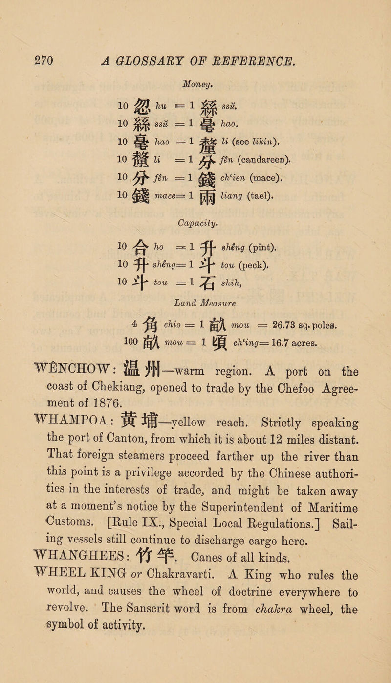 Money. ssii. hao. li (see Uhin). fin (candareen). cJiHen (mace). Hang (tael). Capacity. 10 ho =1 sheng (pint). 10 sheng= 1 .xjp ton (peck). 10 ton = 1 shih, Land Measure 4 Ohio = 1 gx mou = 26.73 sq. poles. 100 mou — 1 chHng— 16.7 acres. WENCHOW: —warin region. A port on the coast of Chekiang, opened to trade by the Chefoo Agree¬ ment of 1876. WHAMPOA: —yellow reach. Strictly speaking the port of Canton, from which it is about 12 miles distant. That foreign steamers proceed farther up the river than this point is a privilege accorded by the Chinese authori¬ ties in the interests of trade, and might be taken away at a moment’s notice by the Superintendent of Maritime Customs. [Pule IX., Special Local Pegulations.] Sail¬ ing vessels still continue to discharge cargo here. WHANOHEES: Canes of all kinds. WHEEL KING- or Chakravarti. A King who rules the world, and causes the wheel of doctrine everywhere to revolve. The Sanscrit word is from chakra wheel, the symbol of activity.