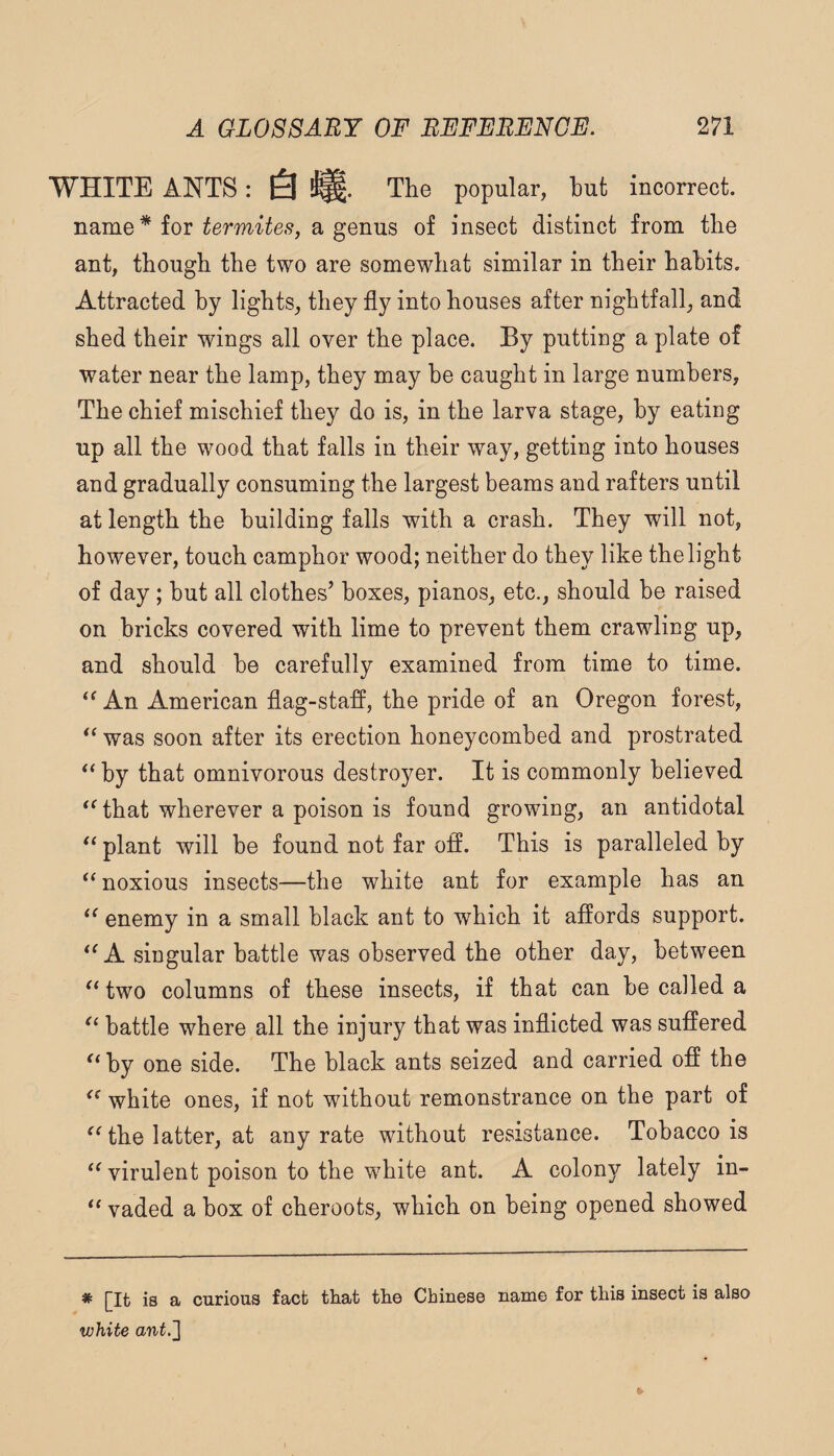 WHITE ANTS : !^. Tlie popular, but incorrect, name * for a genus of insect distinct from tbe ant, though the two are somewhat similar in their habits. Attracted by lights, they fly into houses after nightfall, and shed their wings all over the place. By putting a plate of water near the lamp, they may be caught in large numbers, The chief mischief they do is, in the larva stage, by eating up all the wood that falls in their way, getting into houses and gradually consuming the largest beams and rafters until at length the building falls with a crash. They will not, however, touch camphor wood; neither do they like the light of day ; but all clothes’ boxes, pianos, etc., should be raised on bricks covered with lime to prevent them crawling up, and should be carefully examined from time to time. An American flag-staff, the pride of an Oregon forest, was soon after its erection honeycombed and prostrated ** by that omnivorous destroyer. It is commonly believed that wherever a poison is found growing, an antidotal plant will be found not far off. This is paralleled hy “ noxious insects—the white ant for example has an enemy in a small black ant to which it affords support. A singular battle was observed the other day, between two columns of these insects, if that can be called a battle where all the injury that was inflicted was suffered by one side. The black ants seized and carried off the white ones, if not without remonstrance on the part of the latter, at any rate without resistance. Tobacco is ‘Wirulent poison to the white ant. A colony lately in- vaded a box of cheroots, which on being opened showed * [It is a curious fact that the Chinese name for this insect is also white ant.']