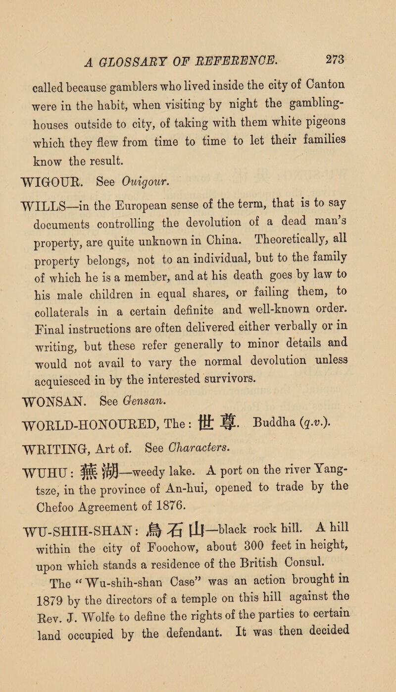 called because gamblers who lived inside the city of Canton were in the habit, when visiting by night the gambling- houses outside to city, of taking with them white pigeons which they flew from time to time to let their families know the result. WIGOUE. See Ouigoiir. WILLS—in the European sense of the term, that is to say documents controlling the devolution of a dead man’s property, are q,uite unknown in China. Theoretically, all property belongs, not to an individual, but to the family of which he is a member, and at his death goes by law to his male children in equal shares, or failing them, to collaterals in a certain definite and well-known order. Final instructions are often delivered either verbally or in writing, but these refer generally to minor details and would not avail to vary the normal devolution unless acquiesced in by the interested survivors. WONSAN. See Gensan. WOKLD-HONOURED, The : {H; Buddha (q.v.). WRITING, Art of. See Characters. WUHU: ^ —weedy lake. A port on the river Yang- tsze, in the province of An-hui, opened to trade by the Chefoo Agreement of 1876. WIT-SHIH-SHAN: ^ lij—black rock hill. A hill within the city of Foochow, about 300 feet in height, upon which stands a residence of the British Consul. The “ Wu-shih-shan Case” was an action brought in 1879 by the directors of a temple on this hill against the Rev. J. Wolfe to define the rights of the parties to certain land occupied by the defendant. It was then decided