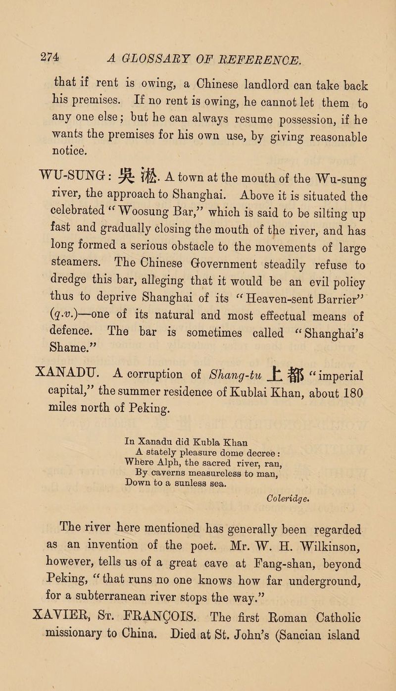 that if rent is owing, a Chinese landlord can take hack his premises. If no rent is owing, he cannot let them to any one else; but he can always resume possession, if he wants the premises for his own use, by giving reasonable notice. wu-suisra. A town at the mouth of the Wu-sung river, the approach to Shanghai. Above it is situated the celebrated Woosung Bar,^^ which is said to he silting up fast and gradually closing the mouth of the river, and has long formed a serious obstacle to the movements of large steamers. The Chinese G-overnment steadily refuse to dredge this bar, alleging that it would be an evil policy thus to deprive Shanghai of its Heaven-sent Barrier'^ (g'.'y.) one of its natural and most effectual means of defence. The bar is sometimes called Shanghai’s Shame.” XAHADXJ. A corruption of Shang-tu ±15 imperial capital,” the summer residence of Kublai Khan, about 180 miles north of Peking. In Xanadu did Kubla Khan A stately pleasure dome decree : Where Alph, the sacred river, ran, By caverns measureless to man, Down to a sunless sea. Coleridge. The river here mentioned has generally been regarded as an invention of the poet. Mr. YL. H. W^ilkinson, however, tells us of a great cave at Fang-shan, beyond Peking, that runs no one knows how far underground, for a subterranean river stops the way.” St. FPANQOIS. The first Poman Catholic missionary to China. Died at St. John’s (Sancian island