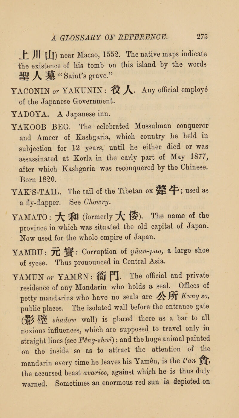± ;ii \ii) near Macao, 1552. The native maps indicate the existence of his tomb on this island by the words ^ ^ Sainf s grave.” YACONIN or YAKUNIN: Any official employe of the Japanese Grovernment. YADOYA. A Japanese inn. YAKOOB BEG. The celebrated Mussulman conqueror and Ameer of Kashgaria, which country he held in subjection for 12 years, until he either died or was assassinated at Korla in the early part of May 1877, after which Kashgaria was reconquered by the Chinese. Born 1820. YAK’S-TAIL. The tail of the Tibetan ox ^ ^; used as a fly-flapper. See Ghowry. YAMATO: A ^ (formerly A® ). The name of the province in which was situated the old capital of Japan. Now used for the whole empire of Japan. YAMBU: TC Sf : Corruption of yuan-pao, a large shoe of sycee. Thus pronounced in Central Asia. YAMUN or YAMfiN: ^ The ofacial and private residence of any Mandarin who holds a seal. Oiiices of petty mandarins who have no seals are Kung so, public places. The isolated wall before the entrance gate shadow wall) is placed there as a bar to all noxious influences, which are supposed to travel only in straight lines (see Feng-shui) ; and the huge animal painted on the inside so as to attract the attention of the mandarin every time he leaves his Yamen, is the t^an the accursed beast avarice, against which he is thus duly warned. Sometimes an enormous red sun iS: depicted on
