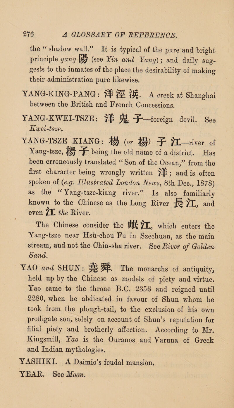 the ‘‘ shadow wall/’ It is typical of the pure and bright principle yang (see Yin and Yang); and daily sug¬ gests to the inmates of the place the desirability of making their administration pure likewise. TANG-KING-PANG: # A creek at Shanghai between the British and French Concessions. YANG-KWEI-TSZE: ^ ^—foreign devil. See Kwei-tsze. YANG-TSZE KIANG: ^ (or ^ )GQ—river of Yang-tsze, being the old name of a district. Has been erroneously translated Son of the Ocean/’ from the first character being wrongly written 7^; and is often spoken of (e.g. Illustrated London Neivs, 8th Dec., 1878) as the Yang-tsze-kiang river.” Is also familiarly known to the Chinese as the Long Eiver ^ jji, and even SI the Eiver. The Chinese consider the Mir, which enters the Yang-tsze near Hsii-chou Fu in Szechuan, as the main stream, and not the Chin-sha river. See River of Golden Sand, YAO and SHTJH: ^ The monarchs of antiquity, held up by the Chinese as models of piety and virtue. Yao came to the throne B.C. 2356 and reigned until 2280, when he abdicated in favour of Shun whom he took from the plough-tail, to the exclusion of his own profligate son, solely on account of Shun’s reputation for filial piety and brotherly affection. According to Mr. Kingsmill, Yao is the Ouranos and Yaruna of Creek and Indian mythologies. YASHIKI. A Daimio’s feudal mansion. YEAE, See Moon,