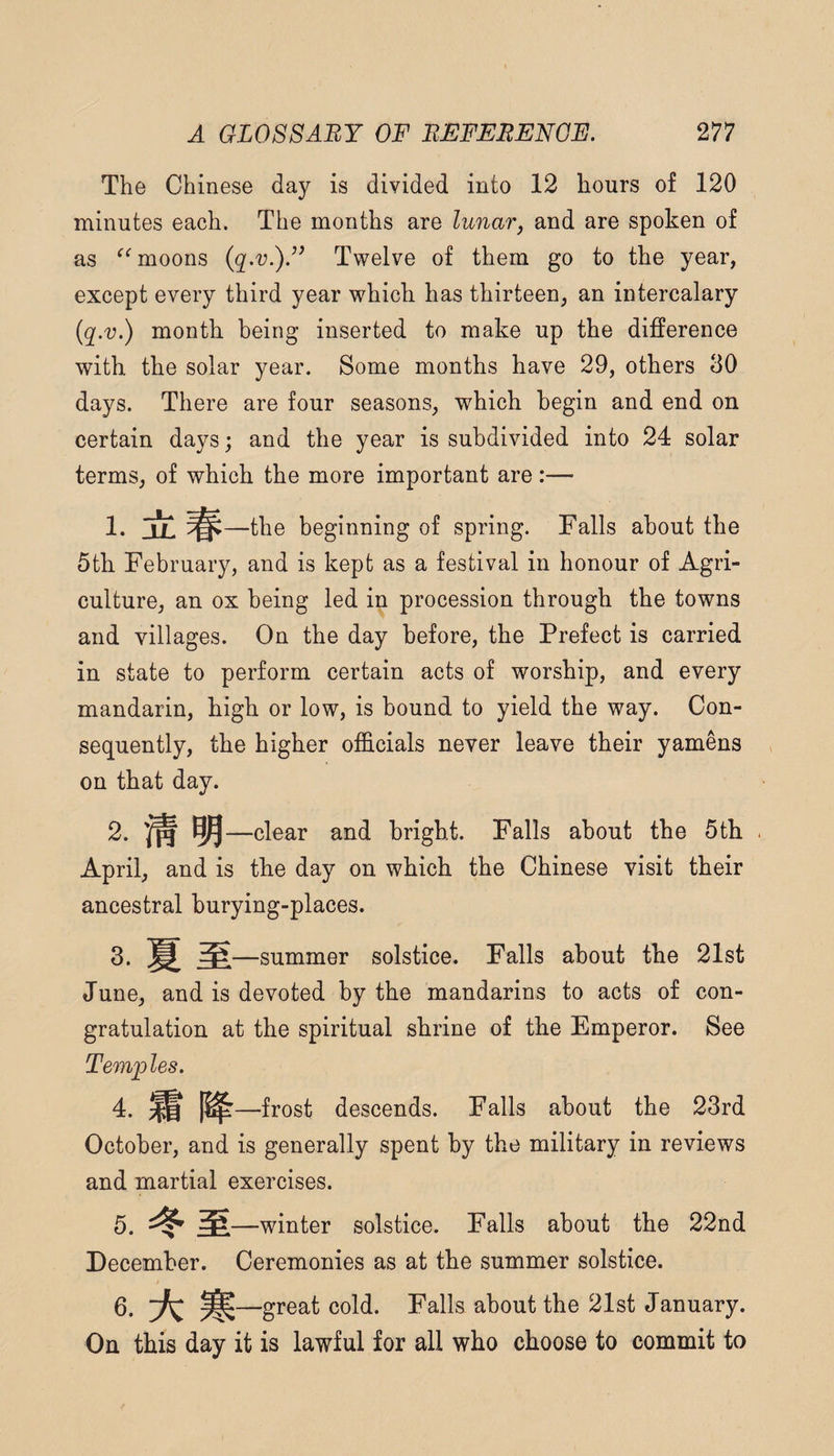 The Chinese day is divided into 12 hours of 120 minutes each. The months are lunarj and are spoken of as moons {q,v.)F Twelve of them go to the year, except every third year which has thirteen, an intercalary {q.v.) month being inserted to make up the difference with the solar year. Some months have 29, others 30 days. There are four seasons, which begin and end on certain days; and the year is subdivided into 24 solar terms, of which the more important are:— !• JJL —the beginning of spring. Falls about the 5th February, and is kept as a festival in honour of Agri¬ culture, an ox being led in procession through the towns and villages. On the day before, the Prefect is carried in state to perform certain acts of worship, and every mandarin, high or low, is bound to yield the way. Con¬ sequently, the higher officials never leave their yamens on that day. 2. ^—clear and bright. Falls about the 5th April, and is the day on which the Chinese visit their ancestral burying-places. 3. —summer solstice. Falls about the 21st June, and is devoted by the mandarins to acts of con¬ gratulation at the spiritual shrine of the Emperor. See Temples. 4. ^ 1^—frost descends. Falls about the 23rd October, and is generally spent by the military in reviews and martial exercises. 5. —winter solstice. Falls about the 22nd December. Ceremonies as at the summer solstice. 6. -great cold. Falls about the 21st January. On this day it is lawful for all who choose to commit to