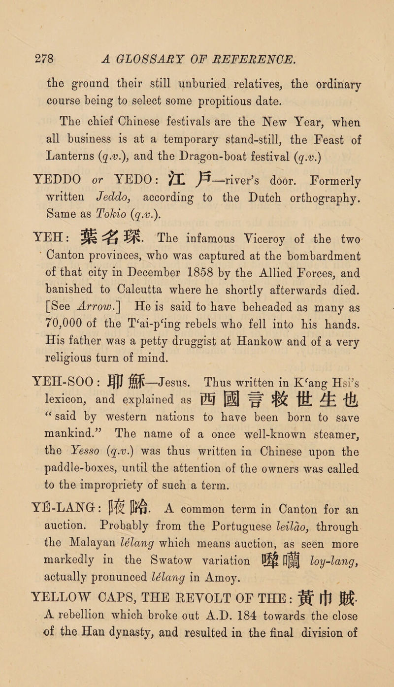 the ground their still unhuried relatives, the ordinary course being to select some propitious date. The chief Chinese festivals are the New Year, when all business is at a temporary stand-still, the Feast of Lanterns and the Dragon-hoat festival {q.v.) YEDDO or YEDO: K P —river’s door. Formerly written Jeddo, according to the Dutch orthography. Same as Tohio (q.v.). YEH: The infamous Viceroy of the two ’ Canton provinces, who was captured at the bombardment of that city in December 1858 by the Allied Forces, and banished to Calcutta where he shortly afterwards died. [See Arrow.'] He is said to have beheaded as many as 70,000 of the T‘ai-p^ing rebels who fell into his hands. His father was a petty druggist at Hankow and of a very religious turn of mind. YEH-SOO: mm —Jesus. Thus written in K^’ang Hsi’s lexicon, and explained as ® @ “ said by western nations to have been born to save mankind.” The name of a once well-known steamer, the Yesso (q.v.) was thus written in Chinese upon the paddle-boxes, until the attention of the owners was called to the impropriety of such a term. YE-LANG : pt A common term in Canton for an auction. Probably from the Portuguese leilao, through the Malayan lelang which means auction, as seen more markedly in the Swatow variation ^ loy-lang, actually pronunced lelang in Amoy. YELLOW CAPS, THE EEYOLT OF THE: ^ ijl M- A rebellion which broke out A.D. 184 towards the close of the Han dynasty, and resulted in the final division of