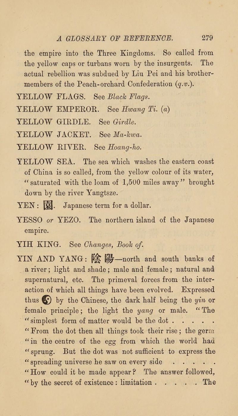 tlie empire into tlie Three Kingdoms. So called from the yellow caps or turbans worn by the insurgents. The actual rebellion was subdued by Liu Pei and his brother- members of the Peach-orchard Confederation (q-v.). YELLOW FLAGS. See Black Flags. YELLOW EMPEPOE. See Ewang Ti. (a) YELLOW GIRDLE. See Girdle. YELLOW JACKET. See Ma-kwa. YELLOW EIYEE. See Eoang-ho. YELLOW SEA. The sea which washes the eastern coast of China is so called, from the yellow colour of its water, saturated with the loam of 1,500 miles away’’ brought down by the river A^angtsze. YEN : m. Japanese term for a dollar. YESSO or YEZO. The northern island of the Japanese empire. YIH KING. See Ghanges, Book of. YIN AND YANG: P# north and south hanks of a river; light and shade ; male and female ; natural and supernatural, etc. The primeval forces from the inter¬ action of which all things have been evolved. Expressed thus © by the Chinese, the dark half being the yin or female principle; the light the yang or male. The simplest form of matter would be the dot. ^CFrom the dot then all things took their rise; the germ in the centre of the egg from which the world had ‘^sprung. But the dot was not sufficient to express the spreading universe he saw on every side. How could it be made appear ? The answer followed, by the secret of existence : limitation.The