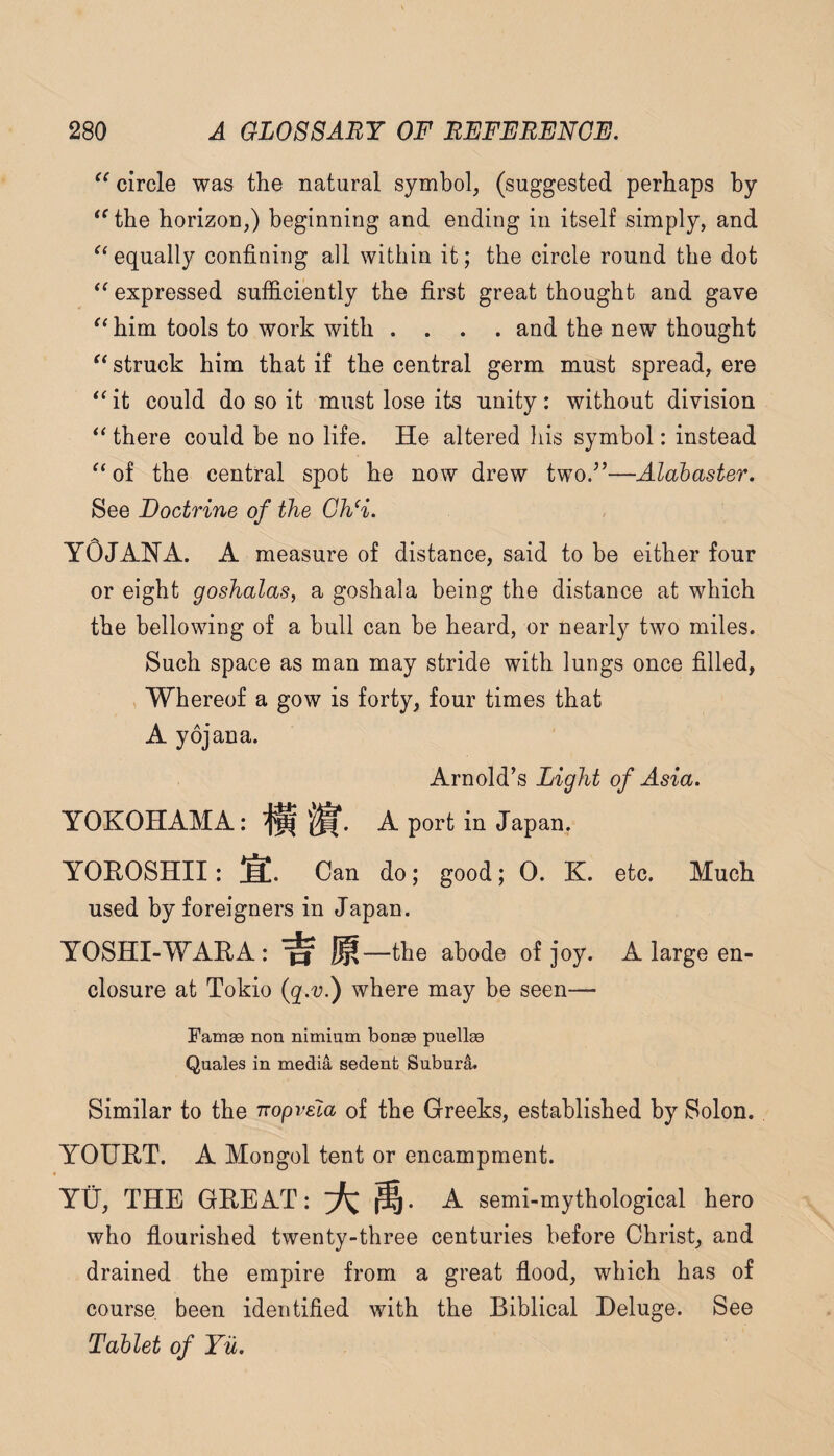 circle was the natural symbol, (suggested perhaps by *^the horizon,) beginning and ending in itself simply, and equally confining all within it; the circle round the dot expressed sufficiently the first great thought and gave him tools to work with .... and the new thought struck him that if the central germ must spread, ere “it could do so it must lose its unity: without division “ there could be no life. He altered his symbol: instead “ of the central spot he now drew two/’—Alabaster. See Doctrine of the Gh‘i. YOJANA. a measure of distance, said to be either four or eight goshalas, a gosh ala being the distance at which the bellowing of a bull can be heard, or nearly two miles. Such space as man may stride with lungs once filled, , Whereof a gow is forty, four times that A yojana. Arnold’s Light of Asia. YOKOHAMA: ^ A port in Japan. YOKOSHII: §!. Can do; good; 0. K. etc. Much used by foreigners in Japan. YOSHI-WARA: ^ —the abode of joy. A large en¬ closure at Tokio where may be seen— Famae non nimium bonae puellae Quales in media sedenfc Subura. Similar to the nopvela of the Greeks, established by Solon. YOUHT. A Mongol tent or encampment. Yti, THE GREAT: A semi-mythological hero who flourished twenty-three centuries before Christ, and drained the empire from a great flood, which has of course been identified with the Biblical Deluge. See Tablet of Yu.