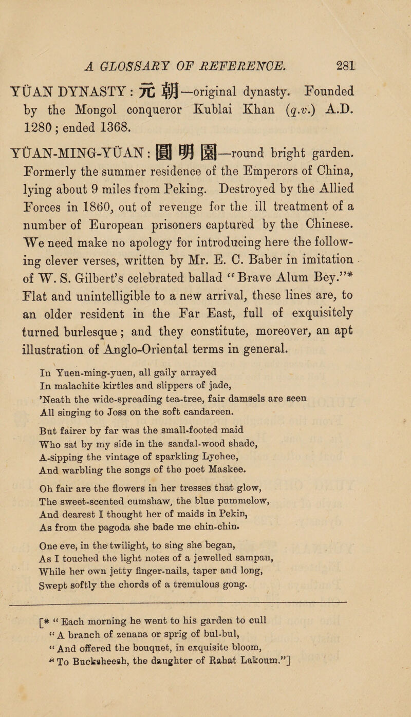 YUAN DYNASTY : 7C IQ—original dynasty. Founded by tbe Mongol conqueror Kublai Khan (q-v.) A.D. 1280; ended 1368. YtiAN-MING-YUAN: |M| QQ ^—round bright garden. Formerly the summer residence of the Emperors of China, lying about 9 miles from Peking. Destroyed by the Allied Forces in 1860, out of revenge for the ill treatment of a number of European prisoners captured by the Chinese. We need make no apology for introducing here the follow¬ ing clever verses, written by Mr. E. C. Baber in imitation of W. S. Gilbert’s celebrated ballad Brave Alum Bey.”* Flat and unintelligible to a new arrival, these lines are, to an older resident in the Far East, full of exquisitely turned burlesque; and they constitute, moreover, an apt illustration of Anglo-Oriental terms in general. In Yuen-ming.yuen, all gaily arrayed In malachite kirtles and slippers of jade, ’Neath the wide-spreading tea-tree, fair damsels are seen All singing to Joss on the soft candareen. But fairer by far was the small-footed maid Who sat by my side in the sandal-wood shade, A-sipping the vintage of sparkling Lychee, And warbling the songs of the poet Maskee. Oh fair are the flowers in her tresses that glow. The sweet-scented cumshaw, the blue pummelow, And dearest I thought her of maids in Pekin, As from the pagoda she bade me chin-chin. One eve, in the twilight, to sing she began. As I touched the light notes of a jewelled sampan, While her own jetty finger-nails, taper and long. Swept softly the chords of a tremulous gong. [* “ Each morning he went to his garden to cull “ A branch of zenana or sprig of bul-bul, “ And offered the bouquet, in exquisite bloom, ^ To Bucksheesh, the daughter of Rabat Lakoum.”]