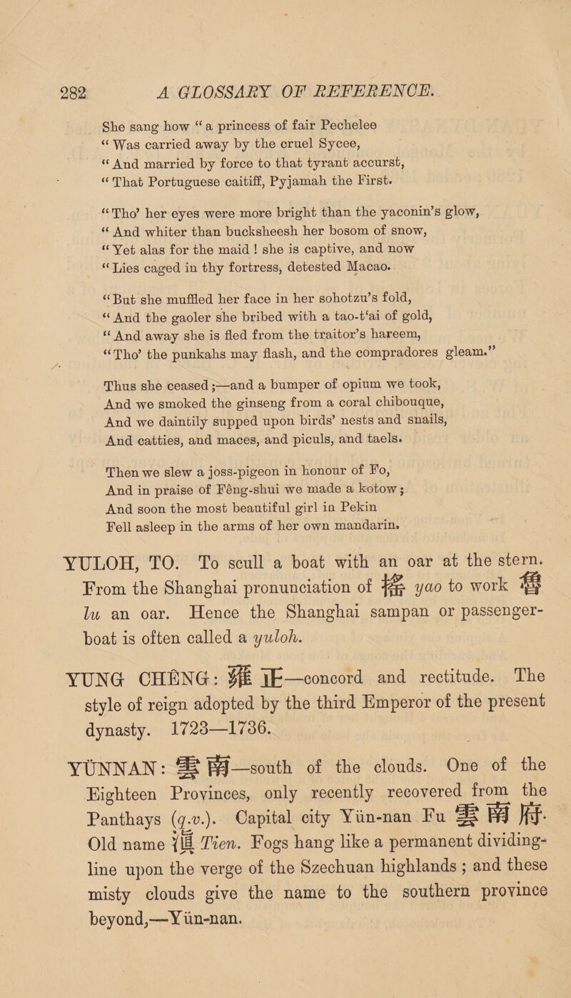 She sang how “ a princess of fair Pechelee “ Was carried away by the cruel Sycee, “ And married by force to that tyrant accurst, “ That Portuguese caitiff, Pyjamah the First. “ Tho’ her eyes were more bright than the yaconin’s glow, “ And whiter than bucksheesh her bosom of snow, “ Yet alas for the maid ! she is captive, and now “ Lies caged in thy fortresSj detested Macao. “ But she muffled her face in her sohotzu’s fold, “ And the gaoler she bribed with a tao-t‘ai of gold, “ And away she is fled from the traitor’s hareem, “Tho’ the punkahs may flash, and the compradores gleam.” Thus she ceased;—and a bumper of opium we took. And we smoked the ginseng from a coral chibouque. And we daintily supped upon birds’ nests and snails. And catties, and maces, and piculs, and taels. Then we slew a joss-pigeon in honour of Fo, And in praise of Feng-shui we made a kotow; And soon the most beautiful girl in Pekin Fell asleep in the arms of her own mandarin. YULOH, TO. To scull a boat with an oar at tbe stern. From tbe Shanghai pronunciation of ^ yao to work lu an oar. Hence the Shanghai sampan or passenger- boat is often called a yuloh. YUNG- CHENG: IP IE—concord and rectitude. The style of reign adopted by the third Emperor of the present dynasty. 1723—1736. YUNNAN: § south of the clouds. One of the Eighteen Provinces, only recently recovered from the Panthays (q^v.). Capital city Yiin-nan Fu § ^ Old name Tien. Fogs hang like a permanent dividing- line upon the verge of the Szechuan highlands ; and these misty clouds give the name to the southern province beyond,—Yiin-nan.