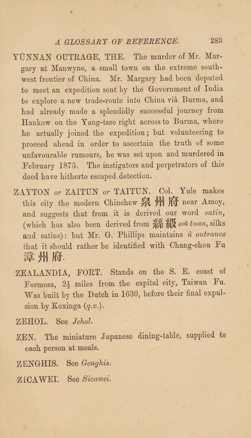 OUTRAGE, THE. The murder of Mr. Mar- gary at Manwyne, a small towu on the extreme south¬ west frontier of China. Mr. Margary had been deputed to meet an expedition sent by the Government of India to explore a new trade-route into China via Burma, and had already made a splendidly successful journey from Hankow on the Yang-tsze right across to Burma, where he actually joined the expedition; hut volunteering to proceed ahead in order to ascertain the truth of some unfavourable rumours, he was set upon and murdered in February 1875. The instigators and perpetrators of this deed have hitherto escaped.detection. ZAYTOIST or ZAITUN or TAITUJST. Col. Yule makes this city the modern Chinchew near Amoy, and suggests that from it is derived our word satin, (which has also been derived from ssw silks and satins): but Mr. G. Phillips maintains d outrance that it should rather be identified with Chang-chou Fu if; j'H 0. ZEA.LANDIA, POET. Stands on the S. E. coast of Pormosaj miles from the capital city, Taiwan Fu. Was hnilt by the Dutch in 1630, before their final expul- sion by Koxinga (r-v.). ZEHOL. See Jehol. ZEN. The miniature Japanese dining-table, supplied to each person at meals. ZENGHIS. See Genghis. ZICAWEI. See Sicawei.