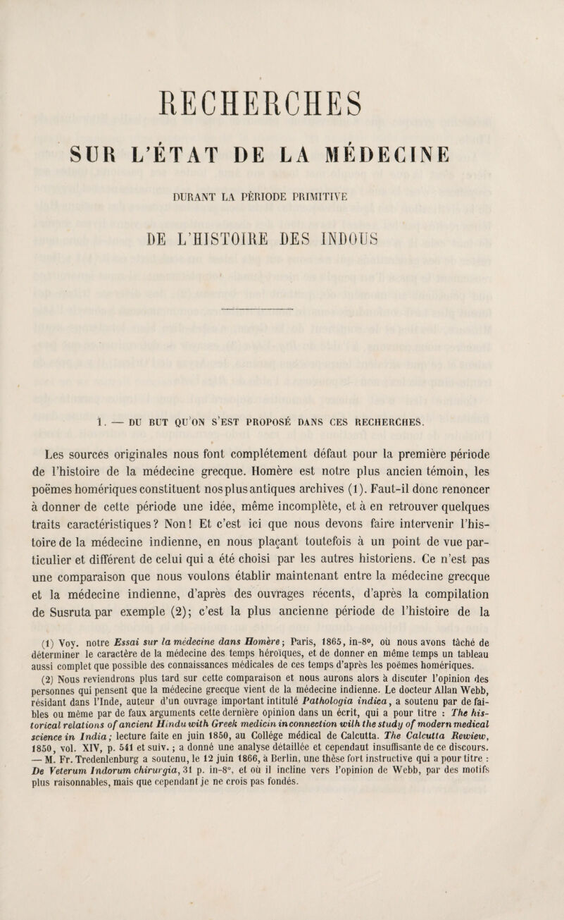 RECHERCHES SUR L’ÉTAT DE LA MÉDECINE DURANT LA PÉRIODE PRIMITIVE DE L’HISTOIRE DES INDOUS 1. — DU BUT qu’on s’est PROPOSÉ DANS CES RECHERCHES. Les sources originales nous font complètement défaut pour la première période de l’histoire de la médecine grecque. Homère est notre plus ancien témoin, les poèmes homériques constituent nos plus antiques archives (1). Faut-il donc renoncer à donner de cette période une idée, même incomplète, et à en retrouver quelques traits caractéristiques? Non! Et c’est ici que nous devons faire intervenir l’his¬ toire de la médecine indienne, en nous plaçant toutefois à un point de vue par¬ ticulier et différent de celui qui a été choisi par les autres historiens. Ce n’est pas une comparaison que nous voulons établir maintenant entre la médecine grecque et la médecine indienne, d’après des ouvrages récents, d’après la compilation de Susruta par exemple (2); c’est la plus ancienne période de l’histoire de la (1) Voy. notre Essai sur la médecine dans Homère; Paris, 1865, in-S®, où nous avons tâché de déterminer le caractère de la médecine des temps héroïques, et de donner en même temps un tableau aussi complet que possible des connaissances médicales de ces temps d’après les poèmes homériques. (2j Nous reviendrons plus tard sur cette comparaison et nous aurons alors k discuter l’opinion des personnes qui pensent que la médecine grecque vient de la médecine indienne. Le docteur Allan Webb, résidant dans l’Inde, auteur d’un ouvrage important intitulé Pathologia indica, a soutenu par de fai¬ bles ou même par de faux arguments cette dernière opinion dans un écrit, qui a pour titre : The his- torical relations of ancient Hindu with Greek medicin inconnection wilh the study of modem medical science in India; lecture faite en juin 1850, au Collège médical de Calcutta. The Calcutta Rewiew, 1850, vol. XIV, p. 541 et suiv. ; a donné une analyse détaillée et cependant insuffisante de ce discours. — M. Fr. Tredenlenburg a soutenu, le 12 juin 1866, k Berlin, une thèse fort instructive qui a pour titre : De Veterum Indorum chirurgia, 31 p. in-8°, et où il incline vers l’opinion de Webb, par des motifs plus raisonnables, mais que cependant je ne crois pas fondés.