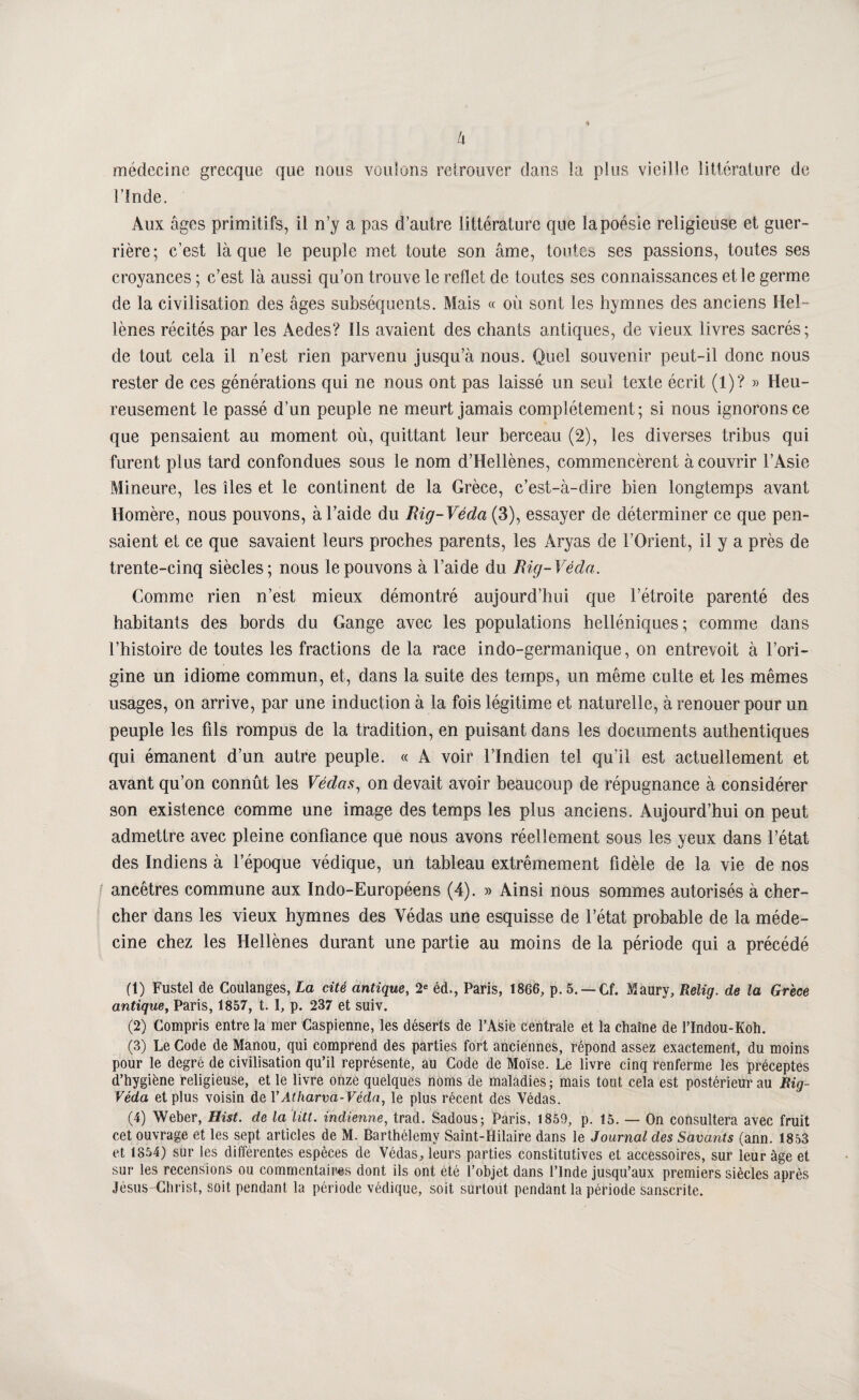 Ix médecine grecque que nous voulons relrouver dans la plus vieille littcralure de l’înde. Aux âges primitifs, il n’y a pas d’autre littérature que la poésie religieuse et guer¬ rière; c’est là que le peuple met toute son âme, tontCb ses passions, toutes ses croyances ; c’est là aussi qu’on trouve le reflet de toutes ses connaissances et le germe de la civilisation des âges subséquents. Mais « où sont les hymnes des anciens Hel¬ lènes récités par les Aedes? Ils avaient des chants antiques, de vieux livres sacrés; de tout cela il n’est rien parvenu jusqu’à nous. Quel souvenir peut-il donc nous rester de ces générations qui ne nous ont pas laissé un seul texte écrit (1)? » Heu¬ reusement le passé d’un peuple ne meurt jamais complètement; si nous ignorons ce que pensaient au moment où, quittant leur berceau (2), les diverses tribus qui furent plus tard confondues sous le nom d’Hellènes, commencèrent à couvrir l’Asie Mineure, les îles et le continent de la Grèce, c’est-à-dire bien longtemps avant Homère, nous pouvons, à l’aide du Rig-Véda (3), essayer de déterminer ce que pen¬ saient et ce que savaient leurs proches parents, les Aryas de l’Orient, il y a près de trente-cinq siècles; nous le pouvons à l’aide du Rig-Véda. Comme rien n’est mieux démontré aujourd’hui que l’étroite parenté des habitants des bords du Gange avec les populations helléniques; comme dans l’histoire de toutes les fractions de la race indo-germanique, on entrevoit à l’ori¬ gine un idiome commun, et, dans la suite des temps, un même culte et les mêmes usages, on arrive, par une induction à la fois légitime et naturelle, à renouer pour un peuple les fils rompus de la tradition, en puisant dans les documents authentiques qui émanent d’un autre peuple. « A voir l’Indien tel qu’il est actuellement et avant qu’on connût les Védas^ on devait avoir beaucoup de répugnance à considérer son existence comme une image des temps les plus anciens. Aujourd’hui on peut admettre avec pleine confiance que nous avons réellement sous les yeux dans l’état des Indiens à l’époque védique, un tableau extrêmement fidèle de la vie de nos ancêtres commune aux Indo-Européens (4). » Ainsi nous sommes autorisés à cher¬ cher dans les vieux hymnes des Védas une esquisse de l’état probable de la méde¬ cine chez les Hellènes durant une partie au moins de la période qui a précédé (1) Fustel de Coulanges, La cité antique, 2« éd., Paris, 1866, p. 5. —Cf. Maury, Relig. de la Grèce antique, Paris, 1857, t. I, p. 237 et suiv. (2) Compris entre la mer Caspienne, les déserts de l’Asie centrale et la chaîne de l’Indou-Koh. (3) Le Code de Manou, qui comprend des parties fort anciennes, répond assez exactement, du moins pour le degré de civilisation qu’il représente, au Code de Moïse. Le livre cinq renferme les préceptes d’hygiène religieuse, et le livre onze quelques noms de maladies ; mais tout cela est postérieur au Rig- Véda et plus voisin de VAtharva-Védn, le plus récent des Védas. (4) Weber, Hist. de la ïitt. indienne, trad. Sadous; Paris, 1859, p. 15. — On consultera avec fruit cet ouvrage et les sept articles de M. Barthélemy Saint-Hilaire dans le Journal des Savants (ann. 1853 et 1854) sur les différentes espèces de Védas, leurs parties constitutives et accessoires, sur leur âge et sur les recensions ou commentaires dont ils ont été l’objet dans l’Inde jusqu’aux premiers siècles après Jèsus-Clirist, soit pendant la période védique, soit surtout pendant la période sanscrite.