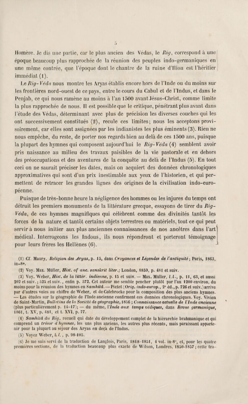 Homère. Je dis une partie, car le plus ancien des Védas, le Rig, correspond à une époque beaucoup plus rapprochée de la réunion des peuples indo-germaniques en une môme contrée, que l’époque dont le chantre de la ruine d’Ilion est l’héritier immédiat (1). Le Rig- Véda nous montre les Aryas établis encore hors de l’Inde ou du moins sur les frontières nord-ouest de ce pays, entre le cours du Cabul et de l’Indus, et dans le Penjab, ce qui nous ramène au moins à l’an 1500 avant Jésus-Christ, comme limite la plus rapprochée de nous. Il est possible que le critique, pénétrant plus avant dans l’étude des Védas, déterminant avec plus de précision les diverses couches qui les ont successivement constitués (2), recule ces limites; nous les acceptons provi¬ soirement, car elles sont assignées par les indianistes les plus éminents (3). Rien ne nous empêche, du reste, de porter nos regards bien au delà de ces 1500 ans, puisque la plupart des hymnes qui composent aujourd’hui le Rig-Véda{A) semblent avoir pris naissance au milieu des travaux paisibles de la vie pastorale et en dehors des préoccupations et des aventures de la conquête au delà de l’Indus (5). En tout ceci on ne saurait préciser les dates, mais on acquiert des données chronologiques approximatives qui sont d’un prix inestimable aux yeux de l’historien, et qui per¬ mettent de retracer les grandes lignes des origines de la civilisation indo-euro¬ péenne. Puisque de très-bonne heure la négligence des hommes ou les injures du temps ont détruit les premiers monuments de la littérature grecque, essayons de tirer du Rig- Véda^ de ces hymnes magnifiques qui célèbrent comme des divinités tantôt les forces de la nature et tantôt certains objets terrestres ou matériels, tout ce qui peut servir à nous initier aux plus anciennes connaissances de nos ancêtres dans l’art médical. Interrogeons les Indous, ils nous répondront et porteront témoignage pour leurs frères les Hellènes (6). (1) Cf. Maury, Religion des Aryas, p. 15, dans Croyances et Légendes de l’antiquité-, Paris, 1863,. in-So, (2) Voy. Max. Müller, Hist. of anc. sanskrit liter.; London, 1859, p. 481 et suiv. (3) Voy. Weber, Hist. de la littér. indienne, p. 15 et suiv. — Max. Müller, l.l., p. 11, 63, et aussi 202 et suiv. ; 525 et suiv., enfin p. 572. Cet auteur me semble pencher plutôt par l’an 1200 environ, du moins pour la réunion des hymnes en Samhitâ. — Pictet (Orig. indo-europ., 2« éd.,p. 726 et suiv.) arrive par d’autres voies au chiffre de Weber, et deColebrocke pour la composition des plus anciens hymnes. — Les études sur la géographie de l’Inde ancienne confirment ces données chronologiques. Voy. Vivien de Saint-Martin, Bulletins de la Société de géographie, 1856 ; Connaissance actuelle de VInde ancienne (plus particulièrement p. 14-17); — du même, VInde aux temps védiques, dans Revue germanique, 1861, t. XV, p. 481, et t. XVI, p. 77. (4) Samhitâ du Rig, recueil qui date du développement complet de la hiérarchie brahmanique et qui comprend un trésor d'hymnes, les uns plus anciens, les autres plus récents, mais paraissant apparte¬ nir pour la plupart au séjour des Aryas en deçà de l’Indus. (5) Voyez Weber, kl., p. 98-105. (6) Je me suis servi de la traduction de Langlois, Paris, 1848-1851, 4 vol. in-8°, et, pour les quatre premières sections, de la traduction beaucoup plus exacte de Wilson, Londres, 1850-1857 ; cette tra-