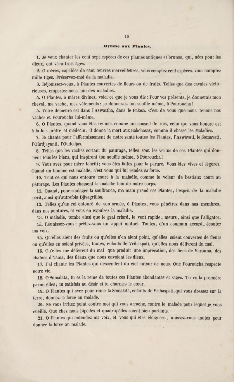 Hymne aux Plante/s. 1. Je veux chanter les cent sept espèces de ces plantes antiques et brunes, qui, nées pour les dieux, ont vécu trois âges. 2. O mères, capables de cent œuvres merveilleuses, vous comptez cent espèces, vous comptez mille tiges. Préservez-moi de la maladie. 3. Réjouissez-vous, ô Plantes couvertes de fleurs ou de fruits. Telles que des cavales victo¬ rieuses, emportez-nous loin des maladies. U. O Plantes, ô mères divines, voici ce que je vous dis : Pour vos présents, je donnerais mon cheval, ma vache, mes vêtements; je donnerais ton souffle même, ôPouroucha! 5. Votre demeure est dans l’Aswattha, dans le Palâsa. C’est de vous que nous tenons nos vaches et Pouroucha lui-même. 6. O Plantes, quand vous êtes réunies comme un conseil de rois, celui qui vous honore est à la fois prêtre et médecin ; il donne la mort aux Rakchasas, comme il chasse les Maladies. 7. Je chante pour raffermissement de notre santé toutes les Plantes, l’Aswâvatî, le Somavatî, roûrdjayantî, l’Oudodjas. 8. Telles que les vaches sortant du pâturage, telles sont les vertus de ces Plantes qui don¬ nent tous les biens, qui inspirent ton souffle même, ô Pouroucha ! 9. Vous avez pour mère Ichriti ; vous êtes faites pour la parure. Vous êtes vives et légères. Quand un homme est malade, c’est vous qui lui rendez sa force. 10. Tout ce qui nous entoure court à la maladie, comme le voleur de bestiaux court au pâturage. Les Plantes chassent la maladie loin de notre corps. 11. Quand, pour soulager la souffrance, ma main prend ces Plantes, l’esprit de la maladie périt, ainsi qu’autrefois Djîvagribba. 12. Telles qu’un roi entouré de son armée, ô Plantes, vous pénétrez dans nos membres, dans nos jointures, et vous en expulsez la maladie. 13. O maladie, tombe ainsi que le geai criard, le vent rapide ; meurs, ainsi que l’alligator. iU. Réunissez-vous; prêtez-vous un appui mutuel. Toutes, d’un commun accord, écoutez ma voix. 15. Qu’elles aient des fruits ou qu’elles n’en aient point, qu’elles soient couvertes de fleurs ou qu’elles en soient privées, toutes, enfants de Vrihaspati, qu’elles nous délivrent du mal. 16. Qu’elles me délivrent du mal que produit une imprécation, des liens de Varouna, des chaînes d’Yama, des fléaux que nous envoient les dieux. 17. J’ai chanté les Plantes qui descendent du ciel autour de nous. Que Pouroucha respecte notre vie. 18. O Somalatâ, tu es la reine de toutes ces Plantes abondantes et sages. Tu es la première parmi elles ; tu satisfais au désir et tu charmes le cœur. 19. O Plantes qui avez pour reine la Somalatâ, enfants de Vrihaspati, qui vous dressez sur la terre, donnez la force au malade. 20. Ne vous irritez point contre moi qui vous arrache, contre le malade pour lequel je vous cueille. Que chez nous bipèdes et quadrupèdes soient bien portants. 21. O Plantes qui entendez ma voix, et vous qui êtes éloignées, unissez-vous toutes pour donner la force au malade.