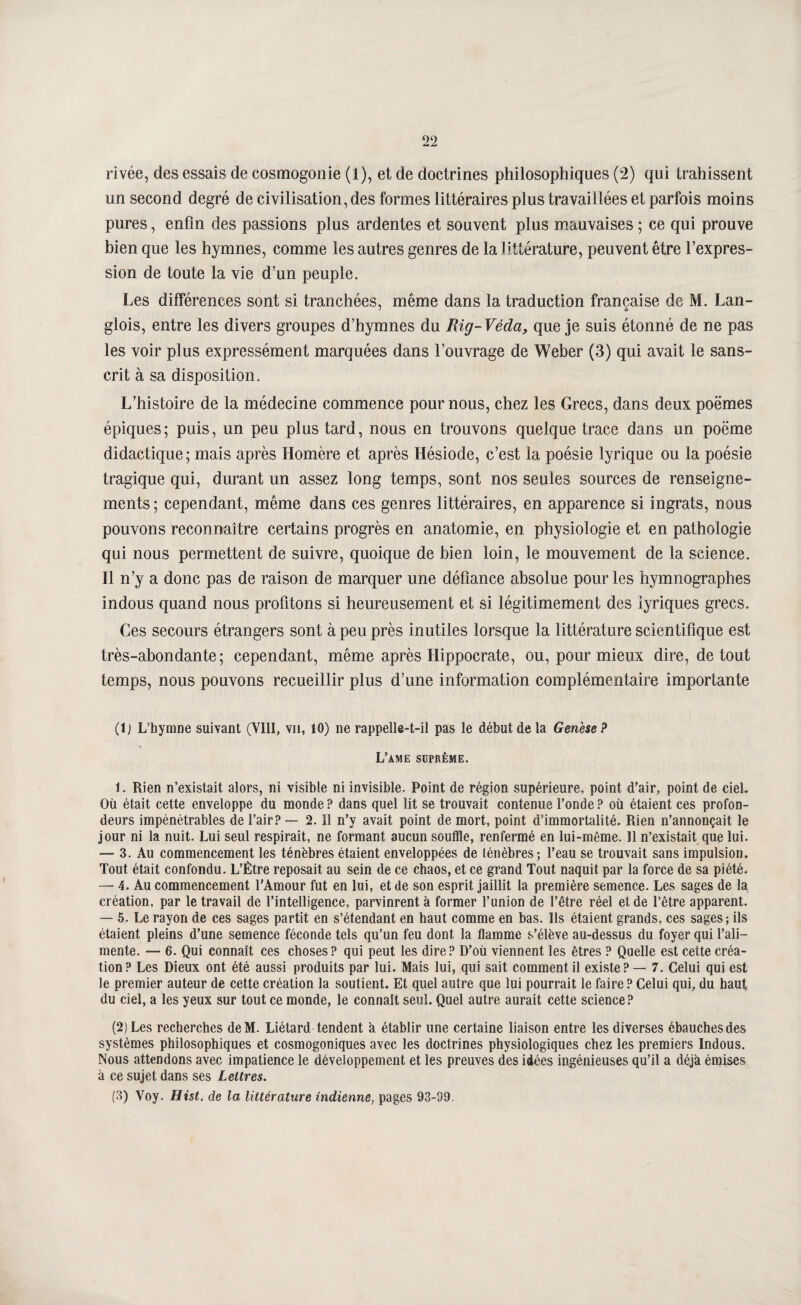 rivée, des essais de cosmogonie (1), et de doctrines philosophiques (2) qui trahissent un second degré de civilisation, des formes littéraires plus travaillées et parfois moins pures, enfin des passions plus ardentes et souvent plus m.auvaises ; ce qui prouve bien que les hymnes, comme les autres genres de la littérature, peuvent être l’expres¬ sion de toute la vie d’un peuple. Les différences sont si tranchées, même dans la traduction française de M. Lan- glois, entre les divers groupes d’hymnes du Rig-Véda, que je suis étonné de ne pas les voir plus expressément marquées dans l’ouvrage de Weher (3) qui avait le sans¬ crit à sa disposition. L’histoire de la médecine commence pour nous, chez les Grecs, dans deux poëmes épiques ; puis, un peu plus tard, nous en trouvons quelque trace dans un poëme didactique; mais après Homère et après Hésiode, c’est la poésie lyrique ou la poésie tragique qui, durant un assez long temps, sont nos seules sources de renseigne¬ ments ; cependant, même dans ces genres littéraires, en apparence si ingrats, nous pouvons reconnaître certains progrès en anatomie, en physiologie et en pathologie qui nous permettent de suivre, quoique de bien loin, le mouvement de la science. 11 n’y a donc pas de raison de marquer une défiance absolue pour les hymnographes indous quand nous profitons si heureusement et si légitimement des lyriques grecs. Ces secours étrangers sont à peu près inutiles lorsque la littérature scientifique est très-abondante; cependant, même après Hippocrate, ou, pour mieux dire, de tout temps, nous pouvons recueillir plus d’une information complémentaire importante (1) L’hymne suivant (VIII, vu, 10) ne rappelle-t-il pas le début de la Genèse? L’ame suprême. 1. Rien n’existait alors, ni visible ni invisible. Point de région supérieure, point d’air, point de ciel. Où était cette enveloppe du monde ? dans quel lit se trouvait contenue l’onde ? où étaient ces profon¬ deurs impénétrables de l’air? — 2. Il n’y avait point de mort, point d’immortalité. Rien n’annonçait le jour ni la nuit. Lui seul respirait, ne formant aucun souffle, renfermé en lui-même. 11 n’existait que lui. — 3. Au commencement les ténèbres étaient enveloppées de ténèbres; l’eau se trouvait sans impulsion. Tout était confondu. L’Être reposait au sein de ce chaos, et ce grand Tout naquit par la force de sa piété. — 4. Au commencement l'Amour fut en lui, et de son esprit jaillit la première semence. Les sages de la création, par le travail de l’intelligence, parvinrent à former l’union de l’être réel et de l’être apparent. — 5. Le rayon de ces sages partit en s’étendant en haut comme en bas. Ils étaient grands, ces sages; ils étaient pleins d’une semence féconde tels qu’un feu dont la flamme s’élève au-dessus du foyer qui l’ali¬ mente. — 6. Qui connaît ces choses? qui peut les dire? D’où viennent les êtres ? Quelle est cette créa¬ tion? Les Dieux ont été aussi produits par lui. Mais lui, qui sait comment il existe? — 7. Celui qui est le premier auteur de cette création la soutient. Et quel autre que lui pourrait le faire ? Celui qui, du haut du ciel, a les yeux sur tout ce monde, le connaît seul. Quel autre aurait cette science ? (2) Les recherches deM. Liétard tendent a établir une certaine liaison entre les diverses ébauches des systèmes philosophiques et cosmogoniques avec les doctrines physiologiques chez les premiers Indous. Nous attendons avec impatience le développement et les preuves des idées ingénieuses qu’il a déjà émises à ce sujet dans ses Lettres. (3) Voy. Hist. de la littérature indienne, pages 93-99.