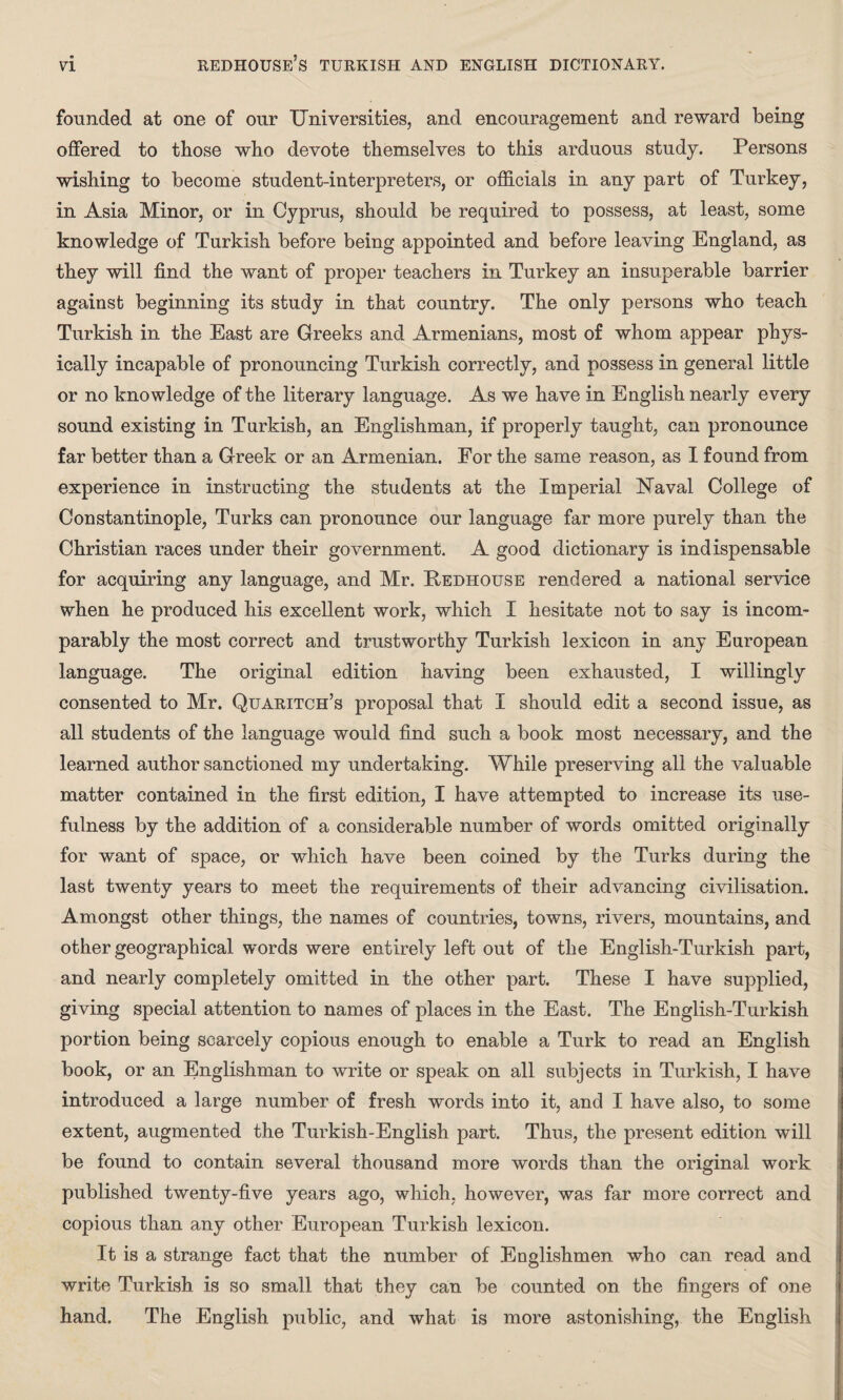 founded at one of our Universities, and encouragement and reward being offered to those who devote themselves to this arduous study. Persons wishing to become student-interpreters, or officials in any part of Turkey, in Asia Minor, or in Cyprus, should be required to possess, at least, some knowledge of Turkish before being appointed and before leaving England, as they will find the want of proper teachers in Turkey an insuperable barrier against beginning its study in that country. The only persons who teach Turkish in the East are Greeks and Armenians, most of whom appear phys¬ ically incapable of pronouncing Turkish correctly, and possess in general little or no knowledge of the literary language. As we have in English nearly every sound existing in Turkish, an Englishman, if properly taught, can pronounce far better than a Greek or an Armenian. For the same reason, as I found from experience in instructing the students at the Imperial ISTaval College of Constantinople, Turks can pronounce our language far more purely than the Christian races under their government. A good dictionary is indispensable for acquiring any language, and Mr. Pedhouse rendered a national service when he produced his excellent work, which I hesitate not to say is incom¬ parably the most correct and trustworthy Turkish lexicon in any European language. The original edition having been exhausted, I willingly consented to Mr. Quaritch’s proposal that I should edit a second issue, as all students of the language would find such a book most necessary, and the learned author sanctioned my undertaking. While preserving all the valuable matter contained in the first edition, I have attempted to increase its use¬ fulness by the addition of a considerable number of words omitted originally for want of space, or which have been coined by the Turks during the last twenty years to meet the requirements of their advancing civilisation. Amongst other things, the names of countries, towns, rivers, mountains, and other geographical words were entirely left out of the English-Turkish part, and nearly completely omitted in the other part. These I have supplied, giving special attention to names of places in the East. The English-Turkish portion being scarcely copious enough to enable a Turk to read an English book, or an Englishman to write or speak on all subjects in Turkish, I have introduced a large number of fresh words into it, and I have also, to some extent, augmented the Turkish-English part. Thus, the present edition will be found to contain several thousand more words than the original work published twenty-five years ago, which, however, was far more correct and copious than any other European Turkish lexicon. It is a strange fact that the number of Englishmen who can read and write Turkish is so small that they can be counted on the fingers of one hand. The English public, and what is more astonishing, the English