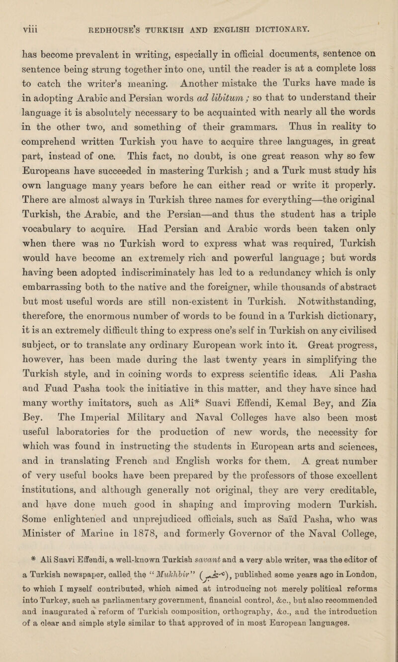 has become prevalent in writing, especially in official documents, sentence on sentence being strung together into one, until the reader is at a complete loss to catch the writer’s meaning. Another mistake the Turks have made is in adopting Arabic and Persian words ad libitum ; so that to understand their language it is absolutely necessary to be acquainted with nearly all the words in the other two, and something of their grammars. Thus in reality to comprehend written Turkish you have to acquire three languages, in great part, instead of one. This fact, no doubt, is one great reason why so few Europeans have succeeded in mastering Turkish; and a Turk must study his own language many years before he can either read or write it properly. There are almost always in Turkish three names for everything—the original Turkish, the Arabic, and the Persian—and thus the student has a triple vocabulary to acquire. Had Persian and Arabic words been taken only when there was no Turkish word to express what was required, Turkish would have become an extremely rich and powerful language; but words having been adopted indiscriminately has led to a redundancy which is only embarrassing both to the native and the foreigner, while thousands of abstract but most useful words are still non-existent in Turkish. Notwithstanding, therefore, the enormous number of words to be found in a Turkish dictionary, it is an extremely difficult thing to express one’s self in Turkish on any civilised subject, or to translate any ordinary European work into it. Great progress, however, has been made during the last twenty years in simplifying the Turkish style, and in coining words to express scientific ideas. Ali Pasha and Fuad Pasha took the initiative in this matter, and they have since had many worthy imitators, such as Ali* Suavi Efiendi, Kemal Bey, and Zia Bey. The Imperial Military and Naval Colleges have also been most useful laboratories for the production of new words, the necessity for which was found in instructing the students in European arts and sciences, and in translating French and English works for them. A great number of very useful books have been prepared by the professors of those excellent institutions, and although generally not original, they are very creditable, and have done much good in shaping and improving modern Turkish. Some enlightened and unprejudiced officials, such as Said Pasha, who was Minister of Marine in 1878, and formerly Governor of the Naval College, * Ali Suavi Effendi, a well-known Turkish savant and a very able writer, was the editor of a Turkish newspaper, called the “ Mukhbir” ( published some years ago in London, to which I myself contributed, which aimed at introducing not merely political reforms into Turkey, such as parliamentary government, financial control, &c., but also recommended and inaugurated a reform of Turkish composition, orthography, &o., and the introduction of a clear and simple style similar to that approved of in most European languages.