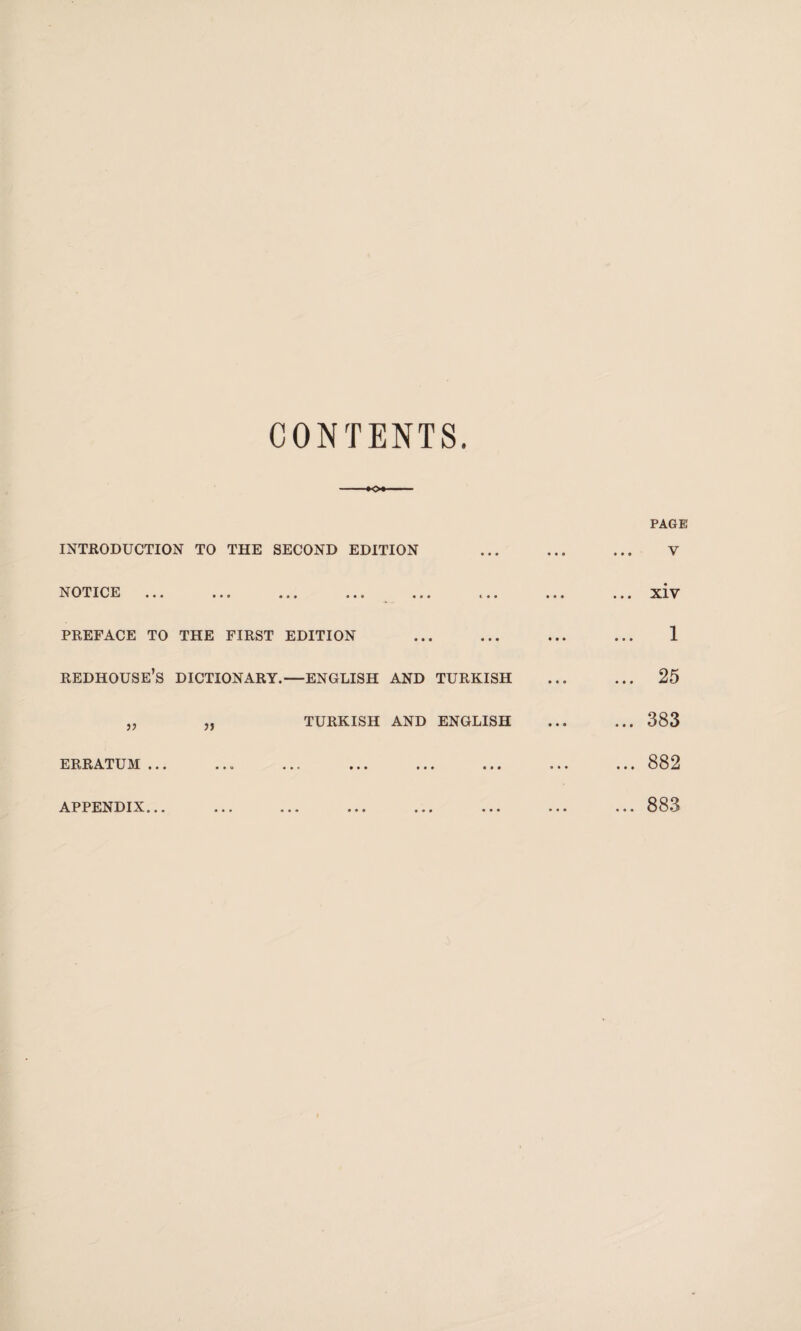 CONTENTS. PAGE INTRODUCTION TO THE SECOND EDITION ... ... ... V NOTICE ... ... ... ... ... ... ••• ... XİV PREFACE TO THE FIRST EDITION ... ... ... ... 1 REDHOUSE’S DICTIONARY.—ENGLISH AND TURKISH ... ... 25 „ „ TURKISH AND ENGLISH ... ... 383 ERRATUM ... ... ... ... ... ... ... ... 882 APPENDIX... 883