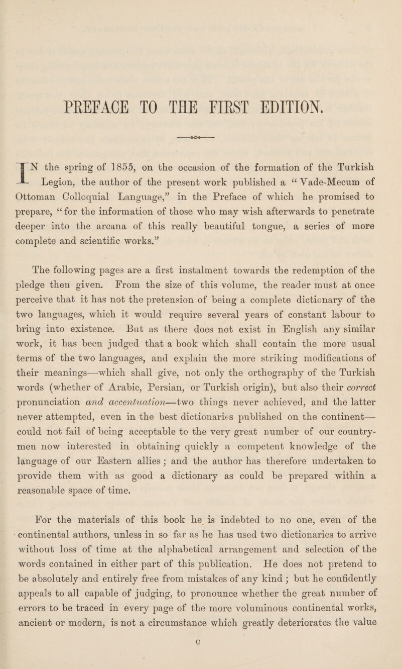 PREFACE TO THE FIRST EDITION. «o» IN the spring of 1855, on the occasion of the formation of the Turkish Legion, the author of the present work published a “ Vade-Mecum of Ottoman Colloquial Language,” in the Preface of which he promised to prepare, “ for the information of those who may wish afterwards to penetrate deeper into the arcana of this really beautiful tongue, a series of more complete and scientific works.” The following pages are a first instalment towards the redemption of the pledge then given. From the size of this volume, the reader must at once perceive that it has not the pretension of being a complete dictionary of the two languages, which it would require several years of constant labour to bring into existence. But as there does not exist in English any similar work, it has been judged that a book which shall contain the more usual terms of the two languages, and explain the more striking modifications of their meanings—which shall give, not only the orthography of the Turkish words (whether of Arabic, Persian, or Turkish origin), but also their correct pronunciation and accentuation—two things never achieved, and the latter never attempted, even in the best dictionaries published on the continent— could not fail of being acceptable to the very great number of our country¬ men now interested in obtaining quickly a competent knowledge of the language of our Eastern allies; and the author has therefore undertaken to provide them with as good a dictionary as could be prepared within a reasonable space of time. For the materials of this book he is indebted to no one, even of the continental authors, unless in so far as he has used two dictionaries to arrive without loss of time at the alphabetical arrangement and selection of the words contained in either part of this publication. He does not pretend to be absolutely and entirely free from mistakes of any kind ; but he confidently appeals to all capable of judging, to pronounce whether the great number of errors to be traced in every page of the more voluminous continental works, ancient or modern, is not a circumstance which greatly deteriorates the value c