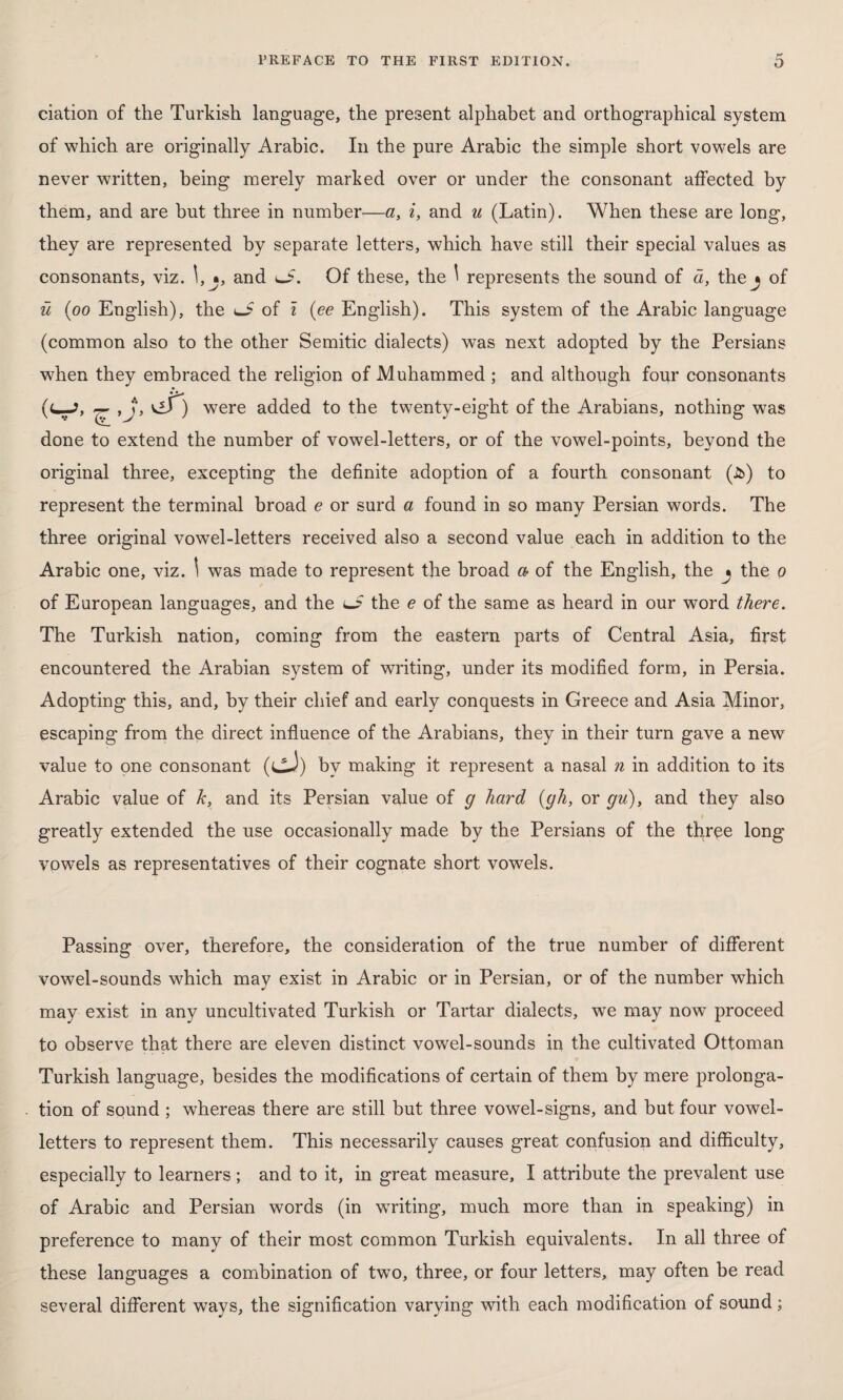 ciation of the Turkish language, the present alphabet and orthographical system of which are originally Arabic. In the pure Arabic the simple short vowels are never written, being merely marked over or under the consonant affected by them, and are but three in number—a, i, and u (Latin). When these are long, they are represented by separate letters, which have still their special values as consonants, viz. l,j, and o. Of these, the \ represents the sound of a, the j of ü (oo English), the of i (ee English). This system of the Arabic language (common also to the other Semitic dialects) was next adopted by the Persians when they embraced the religion of Muhammed ; and although four consonants (c—J, ^ ,Jj\ viT) were added to the twenty-eight of the Arabians, nothing was done to extend the number of vowel-letters, or of the vowel-points, beyond the original three, excepting the definite adoption of a fourth consonant (Jî>) to represent the terminal broad e or surd a found in so many Persian words. The three original vowel-letters received also a second value each in addition to the Arabic one, viz. \ was made to represent the broad a of the English, the ^ the o of European languages, and the l_? the e of the same as heard in our word there. The Turkish nation, coming from the eastern parts of Central Asia, first encountered the Arabian system of writing, under its modified form, in Persia. Adopting this, and, by their chief and early conquests in Greece and Asia Minor, escaping from the direct influence of the Arabians, they in their turn gave a new value to one consonant (cJ) by making it represent a nasal n in addition to its Arabic value of k, and its Persian value of g hard (gh, or gu), and they also greatly extended the use occasionally made by the Persians of the three long vowels as representatives of their cognate short vowels. Passing over, therefore, the consideration of the true number of different vowel-sounds which may exist in Arabic or in Persian, or of the number which may exist in any uncultivated Turkish or Tartar dialects, we may now proceed to observe that there are eleven distinct vowel-sounds in the cultivated Ottoman Turkish language, besides the modifications of certain of them by mere prolonga¬ tion of sound ; whereas there are still but three vowel-signs, and but four vowel- letters to represent them. This necessarily causes great confusion and difficulty, especially to learners ; and to it, in great measure, I attribute the prevalent use of Arabic and Persian words (in writing, much more than in speaking) in preference to many of their most common Turkish equivalents. In all three of these languages a combination of twro, three, or four letters, may often be read several different ways, the signification varying with each modification of sound;