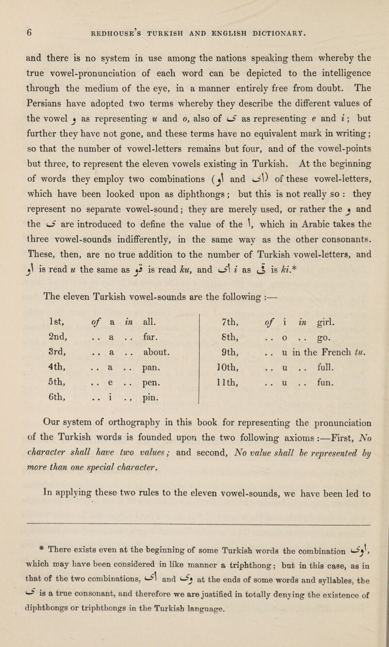 and there is no system in use among the nations speaking them whereby the true vowel-pronunciation of each word can be depicted to the intelligence through the medium of the eye, in a manner entirely free from doubt. The Persians have adopted two terms whereby they describe the different values of the vowel j as representing u and o, also of lS as representing e and i; hut further they have not gone, and these terms have no equivalent mark in writing; so that the number of vowel-letters remains but four, and of the vowel-points but three, to represent the eleven vowels existing in Turkish. At the beginning of words they employ two combinations (and cil) of these vowel-letters, which have been looked upon as diphthongs; but this is not really so : they represent no separate vowel-sound; they are merely used, or rather the j and the lS are introduced to define the value of the which in Arabic takes the Ihree vowel-sounds indifferently, in the same way as the other consonants. These, then, are no true addition to the number of Turkish vowel-letters, and is read u the same as j* is read ku, and lJ\ i as (_£ is ki* The eleven Turkish vowel-sounds are the following :— 1st, of a in all. 7th, of i in girl. 2nd, . . a far. 8 th, . . 0 . . go. 3rd, . . a about. 9th, . . u in the French tu. 4 th, . . a . . pan. 10th, . . u . . full. 5 th, . . e . . pen. 11th, . . u . . fun. 6th, . . i . , pin. Our system of orthography in this book for representing the pronunciation of the Turkish words is founded upon the two following axioms :—First, No character shall have two values; and second, No value shall he represented by more than one special character. In applying these two rules to the eleven vowel-sounds, we have been led to # There exists even at the beginning of some Turkish words the combination which may have been considered in like manner a triphthong; but in this case, as in that of the two combinations, and <-£■ at the ends of some words and syllables, the ^ is a true consonant, and therefore we are justified in totally denying the existence of diphthongs or triphthongs in the Turkish language.