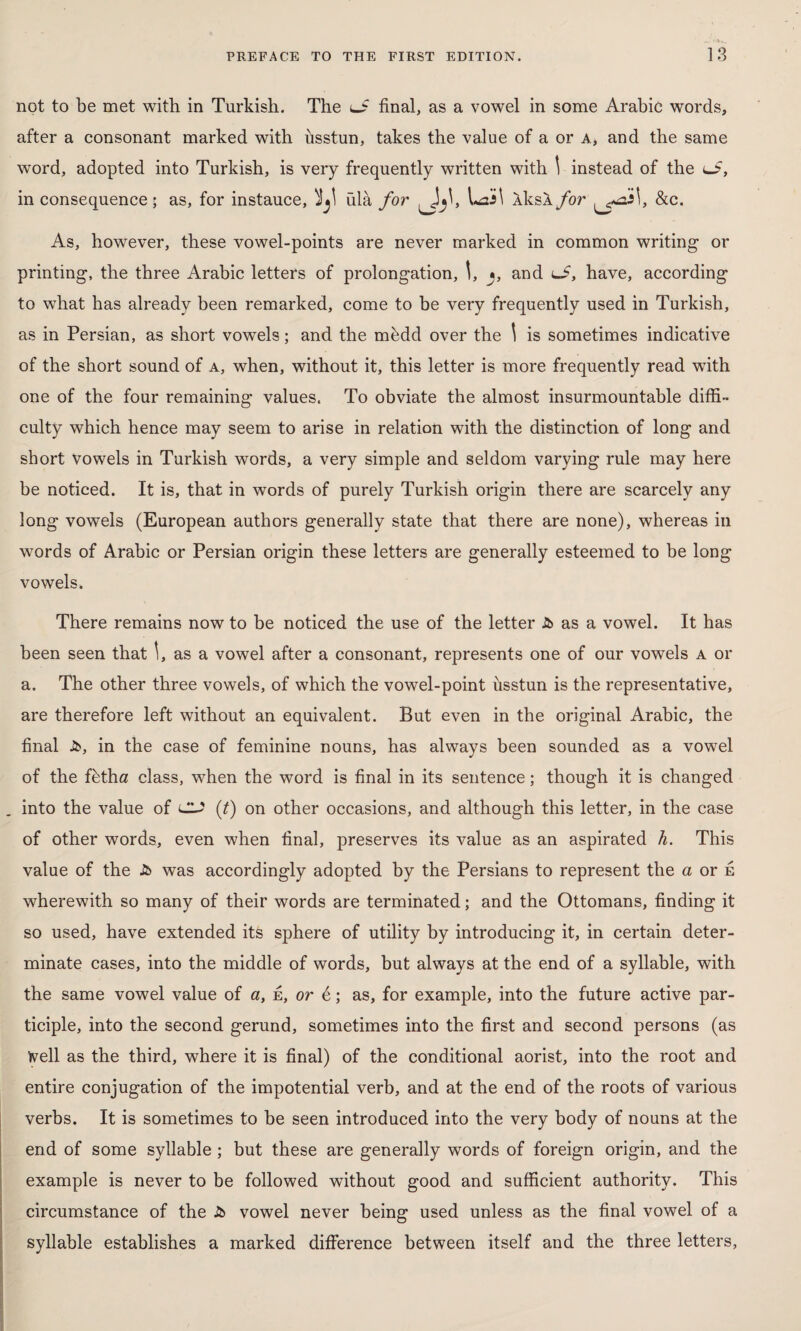 not to be met with in Turkish. The lj? final, as a vowel in some Arabic words, after a consonant marked with usstun, takes the value of a or a, and the same word, adopted into Turkish, is very frequently written with \ instead of the uS, in consequence; as, for instauce, ülâ for XksA for ^ni\, &c. As, however, these vowel-points are never marked in common writing or printing, the three Arabic letters of prolongation, and lS, have, according to what has already been remarked, come to be very frequently used in Turkish, as in Persian, as short vowels; and the mfedd over the 1 is sometimes indicative of the short sound of a, when, without it, this letter is more frequently read with one of the four remaining values. To obviate the almost insurmountable diffi¬ culty which hence may seem to arise in relation with the distinction of long and short vowels in Turkish words, a very simple and seldom varying rule may here be noticed. It is, that in words of purely Turkish origin there are scarcely any long vowels (European authors generally state that there are none), whereas in words of Arabic or Persian origin these letters are generally esteemed to be long vowels. There remains now to be noticed the use of the letter Jb as a vowel. It has been seen that I, as a vowel after a consonant, represents one of our vowels a or a. The other three vowels, of which the vowel-point usstun is the representative, are therefore left without an equivalent. But even in the original Arabic, the final J5>, in the case of feminine nouns, has always been sounded as a vowel of the fbtha class, when the word is final in its sentence; though it is changed into the value of CL? (t) on other occasions, and although this letter, in the case of other words, even when final, preserves its value as an aspirated h. This value of the Jb was accordingly adopted by the Persians to represent the a or e wherewith so many of their words are terminated; and the Ottomans, finding it so used, have extended its sphere of utility by introducing it, in certain deter¬ minate cases, into the middle of words, but always at the end of a syllable, with the same vowel value of a, e, or 6; as, for example, into the future active par¬ ticiple, into the second gerund, sometimes into the first and second persons (as Veil as the third, where it is final) of the conditional aorist, into the root and entire conjugation of the impotential verb, and at the end of the roots of various verbs. It is sometimes to be seen introduced into the very body of nouns at the end of some syllable ; but these are generally words of foreign origin, and the example is never to be followed without good and sufficient authority. This circumstance of the Jb vowel never being used unless as the final vowel of a syllable establishes a marked difference between itself and the three letters,