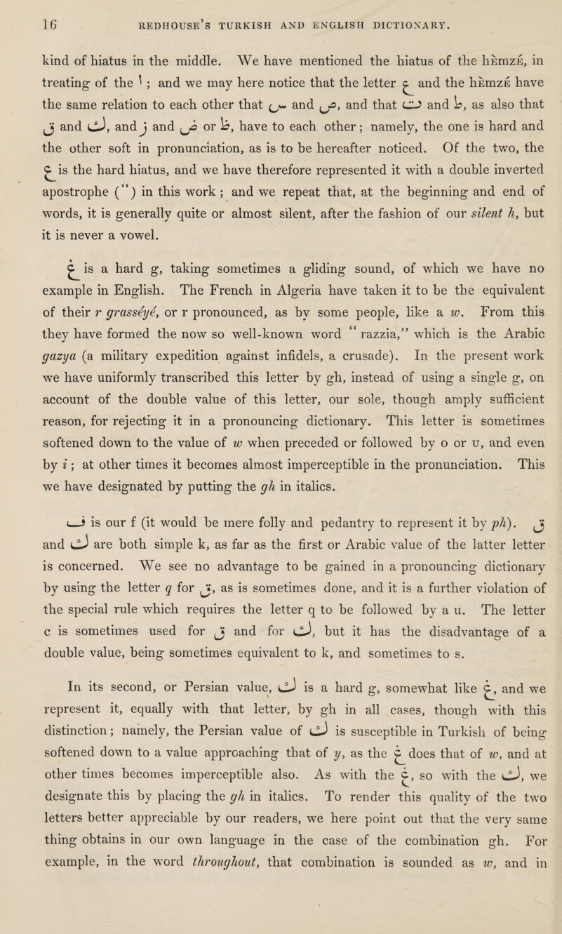 kind of hiatus in the middle. We have mentioned the hiatus of the humzE, in treating of the ^ ; and we may here notice that the letter ^ and the hkmzE have the same relation to each other that (j~ and {jz>, and that CU and L>, as also that Jj and cJ, andj and or )o, have to each other; namely, the one is hard and the other soft in pronunciation, as is to be hereafter noticed. Of the two, the C^is the hard hiatus, and we have therefore represented it with a double inverted apostrophe (“) in this work; and we repeat that, at the beginning and end of words, it is generally quite or almost silent, after the fashion of our silent h, but it is never a vowel. ^ is a hard g, taking sometimes a gliding sound, of which we have no example in English. The French in Algeria have taken it to be the equivalent of their r grasseye, or r pronounced, as by some people, like a w. From this they have formed the now so well-known word £‘ razzia,” which is the Arabic gazya (a military expedition against infidels, a crusade). In the present work we have uniformly transcribed this letter by gh, instead of using a single g, on account of the double value of this letter, our sole, though amply sufficient reason, for rejecting it in a pronouncing dictionary. This letter is sometimes softened down to the value of w when preceded or followed by o or u, and even by i ; at other times it becomes almost imperceptible in the pronunciation. This we have designated by putting the gh in italics. is our f (it would be mere folly and pedantry to represent it by ph). Jj and are both simple k, as far as the first or Arabic value of the latter letter is concerned. We see no advantage to be gained in a pronouncing dictionary by using the letter q for Jas is sometimes done, and it is a further violation of the special rule which requires the letter q to be followed by a u. The letter c is sometimes used for and for cJ, but it has the disadvantage of a double value, being sometimes equivalent to k, and sometimes to s. In its second, or Persian value, is a hard g, somewhat like c^, and we represent it, equally with that letter, by gh in all cases, though with this distinction; namely, the Persian value of ijJ is susceptible in Turkish of being softened down to a value approaching that of y, as the j^does that of w, and at other times becomes imperceptible also. As with the so with the cJ, we designate this by placing the gli in italics. To render this quality of the two letters better appreciable by our readers, we here point out that the very same thing obtains in our own language in the case of the combination gh. For example, in the word throughout, that combination is sounded as w, and in