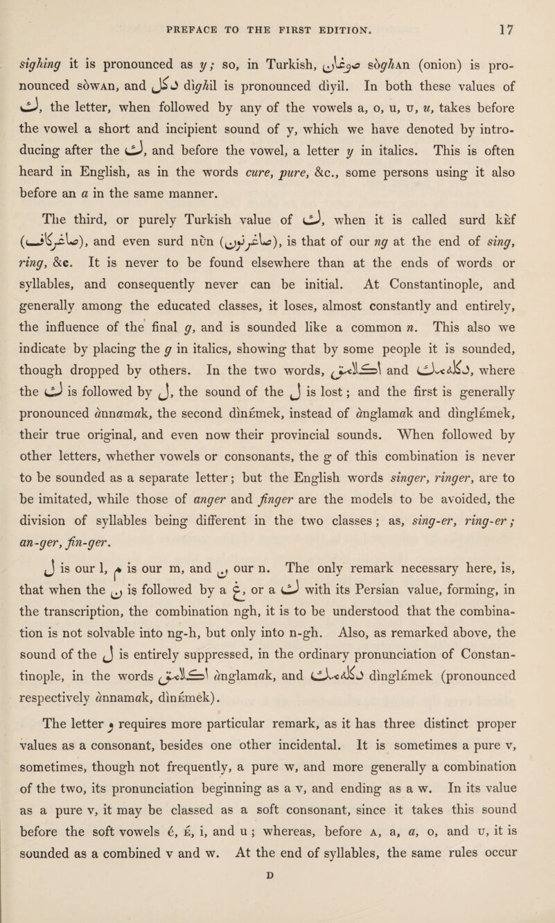 sighing it is pronounced as y; so, in Turkish, İ90 soghAn (onion) is pro¬ nounced sowAn, and di^M is pronounced diyil. In both these values of CJ, the letter, when followed by any of the vowels a, o, u, u, u, takes before the vowel a short and incipient sound of y, which we have denoted by intro¬ ducing after the cJ, and before the vowel, a letter y in italics. This is often heard in English, as in the words cure, pure, &c., some persons using it also before an a in the same manner. The third, or purely Turkish value of cJ, when it is called surd kkf (< and even surd nun (^y^iA*?), is that of our ng at the end of sing, ring, &c. It is never to be found elsewhere than at the ends of words or syllables, and consequently never can be initial. At Constantinople, and generally among the educated classes, it loses, almost constantly and entirely, the influence of the final g, and is sounded like a common n. This also we indicate by placing the g in italics, showing that by some people it is sounded, though dropped by others. In the two words, and where the cJ is followed by J, the sound of the J is lost; and the first is generally pronounced wnnamak, the second dinumek, instead of «nglamak and dinglumek, their true original, and even now their provincial sounds. When followed by other letters, whether vowels or consonants, the g of this combination is never to be sounded as a separate letter; but the English words singer, ringer, are to be imitated, while those of anger and finger are the models to be avoided, the division of syllables being different in the two classes; as, sing-er, ring-er ; an-ger, fin-ger. J is our 1, ^ is our m, and ^ our n. The only remark necessary here, is, that when the ^ iş followed by a or a with its Persian value, forming, in the transcription, the combination ngh, it is to be understood that the combina¬ tion is not solvable into ng-h, but only into n-gh. Also, as remarked above, the sound of the is entirely suppressed, in the ordinary pronunciation of Constan¬ tinople, in the words ^J.^1li=A ^nglamak, and LLLcA&J dinglumek (pronounced respectively «nnamak, dinumek). The letter ^ requires more particular remark, as it has three distinct proper values as a consonant, besides one other incidental. It is sometimes a pure v, sometimes, though not frequently, a pure w, and more generally a combination of the two, its pronunciation beginning as a v, and ending as a w. In its value as a pure v, it may be classed as a soft consonant, since it takes this sound before the soft vowels &, e, i, and u ; whereas, before a, a, a, o, and u, it is sounded as a combined v and w. At the end of syllables, the same rules occur D