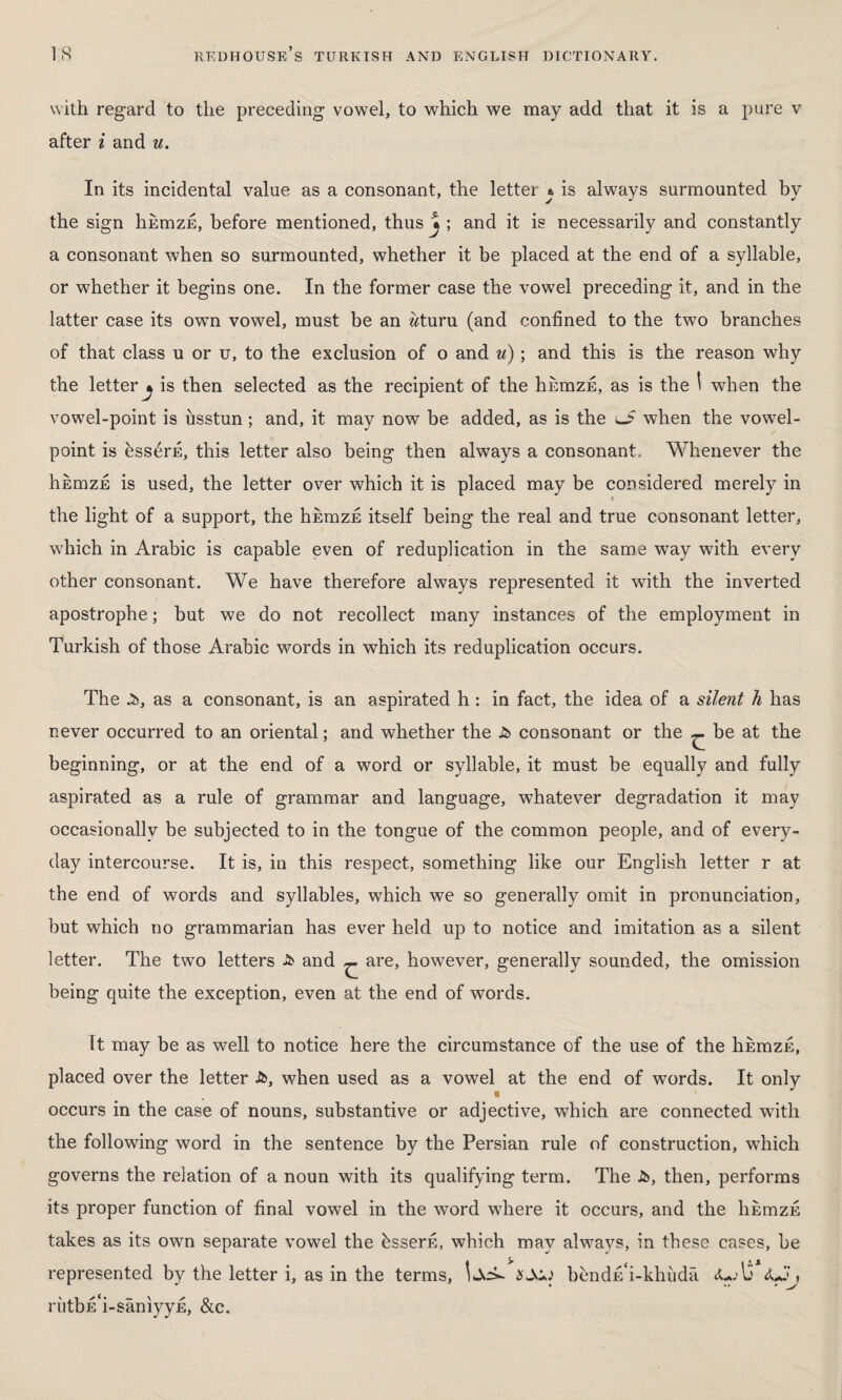 w ith regard to the preceding vowel, to which we may add that it is a pure v after i and u. In its incidental value as a consonant, the letter \ is always surmounted by the sign hhmzE, before mentioned, thus J ; and it is necessarily and constantly a consonant when so surmounted, whether it be placed at the end of a syllable, or whether it begins one. In the former case the vowel preceding it, and in the latter case its own vowel, must be an wturu (and confined to the two branches of that class u or u, to the exclusion of o and u); and this is the reason why the letter^ is then selected as the recipient of the hkmzE, as is the \ when the vowel-point is üsstun ; and, it may now be added, as is the lJ when the vowel- point is bss^rfi, this letter also being then always a consonant. Whenever the hEmzE is used, the letter over which it is placed may be considered merely in 9 the light of a support, the hhmzE itself being the real and true consonant letter, which in Arabic is capable even of reduplication in the same way with every other consonant. We have therefore always represented it with the inverted apostrophe; but we do not recollect many instances of the employment in Turkish of those Arabic words in which its reduplication occurs. The .5), as a consonant, is an aspirated h: in fact, the idea of a silent h has never occurred to an oriental; and whether the £> consonant or the ^ be at the beginning, or at the end of a word or syllable, it must be equally and fully aspirated as a rule of grammar and language, whatever degradation it may occasionally be subjected to in the tongue of the common people, and of every¬ day intercourse. It is, in this respect, something like our English letter r at the end of words and syllables, which we so generally omit in pronunciation, but which no grammarian has ever held up to notice and imitation as a silent letter. The two letters £ and ^ are, however, generally sounded, the omission being quite the exception, even at the end of words. It may be as well to notice here the circumstance of the use of the hkmzE, placed over the letter A>, when used as a vowel at the end of words. It only occurs in the case of nouns, substantive or adjective, which are connected with the following word in the sentence by the Persian rule of construction, which governs the relation of a noun with its qualifying term. The Jb, then, performs its proper function of final vowel in the word where it occurs, and the hEmzE takes as its own separate vowel the bsserfi, which may always, in these cases, be represented by the letter i, as in the terms, bendAi-khüdâ rutbrTi-saniyyE, &c.