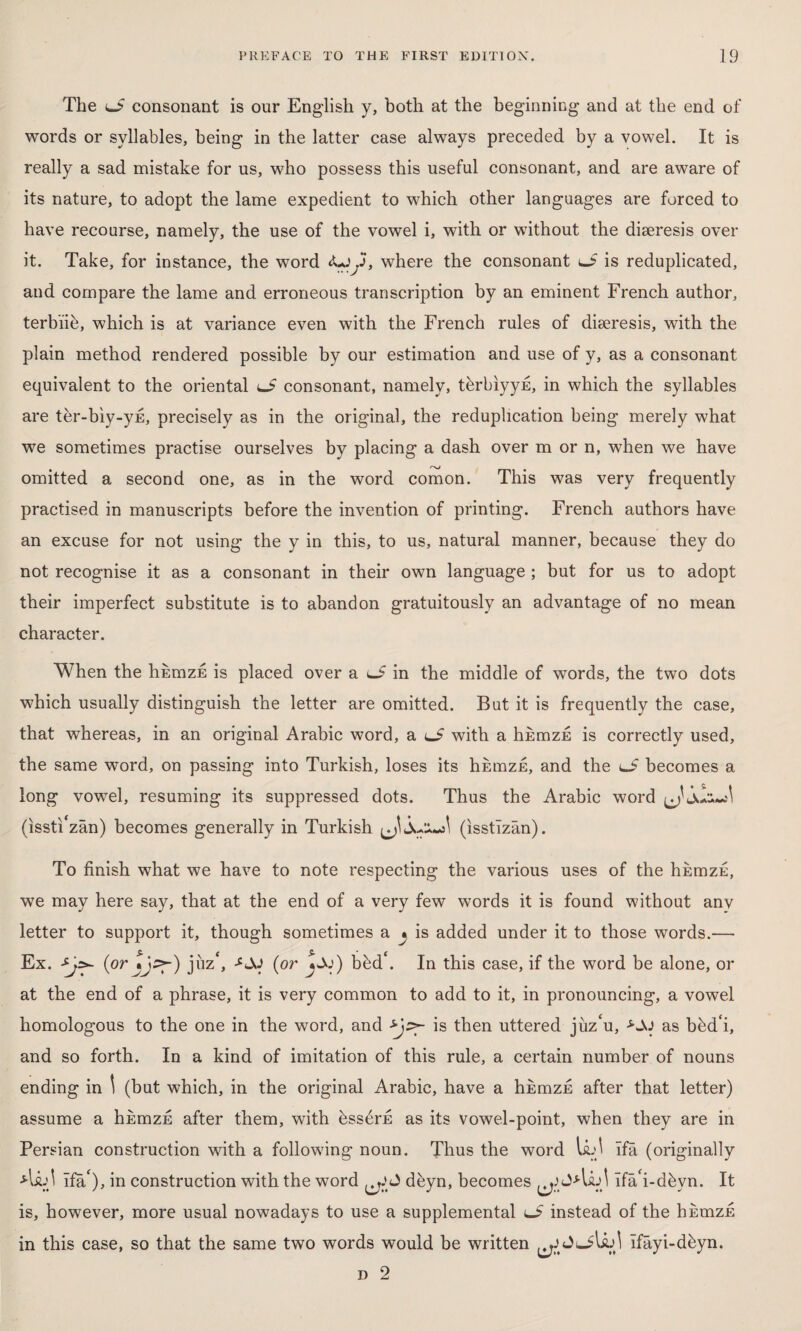 The lj> consonant is our English y, both at the beginning and at the end of words or syllables, being in the latter case always preceded by a vowel. It is really a sad mistake for us, who possess this useful consonant, and are aware of its nature, to adopt the lame expedient to which other languages are forced to have recourse, namely, the use of the vowel i, with or without the diaeresis over it. Take, for instance, the word Oy, where the consonant o is reduplicated, and compare the lame and erroneous transcription by an eminent French author, terbiih, which is at variance even with the French rules of diaeresis, with the plain method rendered possible by our estimation and use of y, as a consonant equivalent to the oriental consonant, namely, tbrbiyyn, in which the syllables are ter-biy-ys, precisely as in the original, the reduplication being merely what we sometimes practise ourselves by placing a dash over m or n, when we have omitted a second one, as in the word comon. This was very frequently practised in manuscripts before the invention of printing. French authors have an excuse for not using the y in this, to us, natural manner, because they do not recognise it as a consonant in their own language ; but for us to adopt their imperfect substitute is to abandon gratuitously an advantage of no mean character. When the hEmzE is placed over a J in the middle of words, the two dots which usually distinguish the letter are omitted. But it is frequently the case, that whereas, in an original Arabic word, a lJ with a hnmzE is correctly used, the same word, on passing into Turkish, loses its hbrazE, and the lJ becomes a long vowel, resuming its suppressed dots. Thus the Arabic word ^ (issti'zan) becomes generally in Turkish (ısstîzân). To finish what we have to note respecting the various uses of the hEmzE, we may here say, that at the end of a very few words it is found without anv letter to support it, though sometimes a ^ is added under it to those words.— Ex. (or juz‘, (or bbd\ In this case, if the word be alone, or at the end of a phrase, it is very common to add to it, in pronouncing, a vowel homologous to the one in the word, and is then uttered juzhi, -S-AJ as bdd‘i, and so forth. In a kind of imitation of this rule, a certain number of nouns ending in \ (but which, in the original Arabic, have a hEmzE after that letter) assume a hicnızE after them, with bssdrE as its vowel-point, when they are in Persian construction with a following noun. Thus the word U.^ ifâ (originally Asu\ Ifa'), in construction with the word dbyn, becomes ^ îfâ'i-dbyn. It is, however, more usual nowadays to use a supplemental lJ instead of the hnmzE in this case, so that the same two words would be written îfâyi-ddyn. d 2