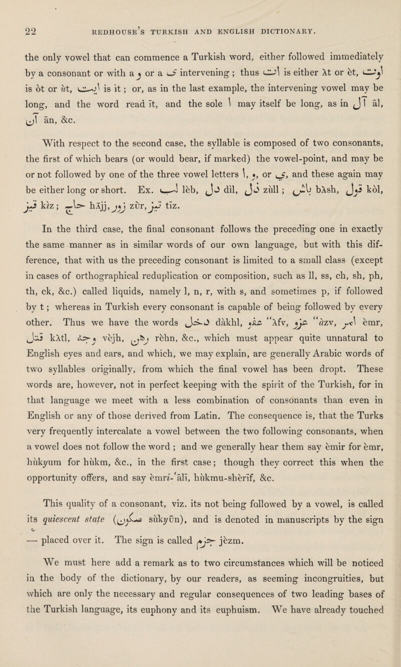 the only vowel that can commence a Turkish word, either followed immediately by a consonant or with a j or a o intervening ; thus is either At or bt, CLJji is ot or ut, is it; or, as in the last example, the intervening vowel may be long, and the word read ît, and the sole \ may itself be long, as in J I âl, ân, &c. With respect to the second case, the syllable is composed of two consonants, the first of which bears (or would bear, if marked) the vowel-point, and may be or not followed by one of the three vowel letters \, *, or and these again may be either long or short. Ex. ldb, jJj dil, zull; <j!i\i bÂsh, kdl, h' kız; hljj,j^J zurtiz. In the third case, the final consonant follows the preceding one in exactly the same manner as in similar words of our own language, but with this dif¬ ference, that with us the preceding consonant is limited to a small class (except in cases of orthographical reduplication or composition, such as 11, ss, ch, sh, ph, th, ck, &c.) called liquids, namely 1, n, r, with s, and sometimes p, if followed by t; whereas in Turkish every consonant is capable of being followed by every other. Thus we have the words dakhl, Wfv, “âzv, j*<\ emr, kÂtl, vejh, rhhn, &c., which must appear quite unnatural to English eyes and ears, and which, we may explain, are generally Arabic words of two syllables originally, from which the final vowel has been dropt. These words are, however, not in perfect keeping with the spirit of the Turkish, for in that language we meet with a less combination of consonants than even in English or any of those derived from Latin. The consequence is, that the Turks very frequently intercalate a vowel between the two following consonants, when a vowel does not follow the word ; and we generally hear them say emir for emr, hukyum for hîıkm, &c., in the first case; though they correct this when the opportunity offers, and say ümrz-‘âlî, hükmu-shhrîf, &c. This quality of a consonant, viz. its not being followed by a vowel, is called its quiescent state j silky ün), and is denoted in manuscripts by the sign G — placed over it. The sign is called s>- jhzm. We must here add a remark as to two circumstances which will be noticed in the body of the dictionary, by our readers, as seeming incongruities, but which are only the necessary and regular consequences of two leading bases of the Turkish language, its euphony and its euphuism. We have already touched