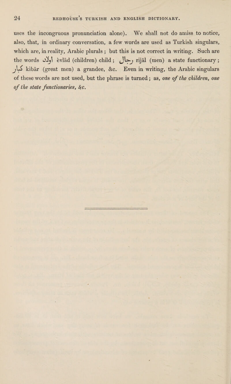 uses the incongruous pronunciation alone). We shall not do amiss to notice, also, that, in ordinary conversation, a few words are used as Turkish singulars, which are, in reality, Arabic plurals ; but this is not correct in writing. Such are the words Sîj\ bvlâd (children) child ; rijâl (men) a state functionary ; j\J kibar (great men) a grandee, &c. Even in writing, the Arabic singulars of these words are not used, but the phrase is turned; as, one of the children, one of the state functionaries, fyc.