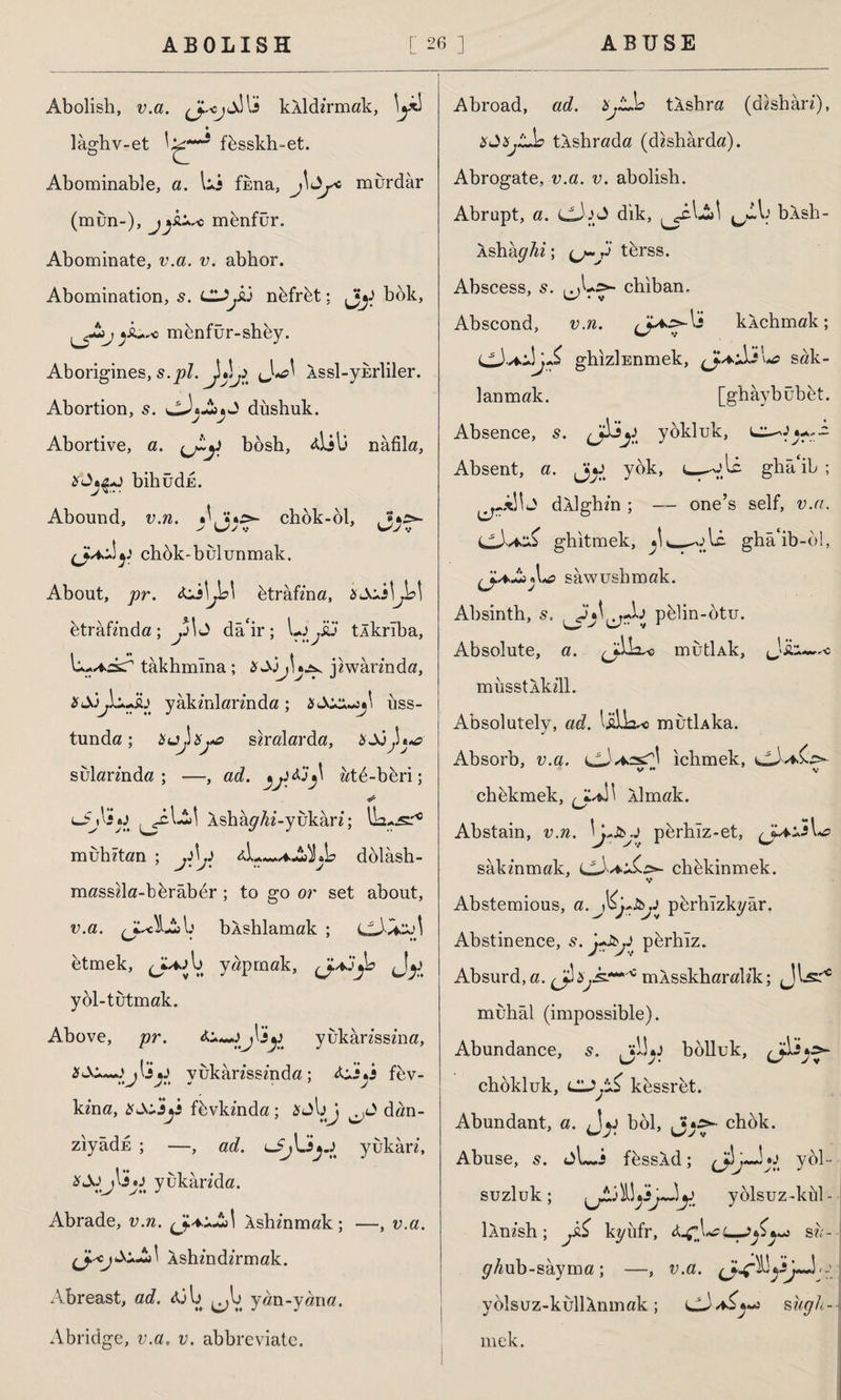 Abolish, v.a. kÂİdz’rmak, laghv-et fbsskh-et. Abominable, a. lii fkna, j^y6 murdar (mun-), c mbnfür. Abominate, v.a. v. abhor. Abomination, s. LU.&J nbfrbt: bok, jÂ+ro mbnfür-shby. Aborigines, s.pi. ^Xy Assl-ykrliler. Abortion, s. düshuk. Abortive, a. bosh, 4İil3 nâfila, bihudu. Abound, v.n. chbk-ol, (JU.-1 y chbk-bulunmak. About, pr. btrâfzna, btrâfmdö ; y\ J dâ'ir; Lo .iu tÂkrıba, takhmlna ; jzwarz'nda, &Siyz.~h yakzYdarz’nda; uss- tunda; Hujxya saralarda, sularznda ; —, ad. vi*}' zztd-bbri; <*Jj\sy Ashây^z-yukârz; IL-.sl'10 muhztan ; .Xp dolaştı- masszla-bbrâber; to go or set about, v.a. bXshlamak ; LlAvkol etmek, l> yapmak, çj.*.jjb yol-tutmak. Above, pr. yukarzsszna, 2j \ j y yukarzssz’nda; fev- kzna, fhvkznda; dan- ziyâdE ; —, ad. yukârz, yukarzda. Abrade, u./z. Âshz’nmak; —, v.a. Âshzndzrmak. Abreast, ad. 431> ^l> y«n-y«na. Abridge, u.a. v. abbreviate. Abroad, ad. Xjtb tÂshra (dzsharz), tkshrada (dzsharda). Abrogate, v.a. v. abolish. Abrupt, a. cJjJ dik, ^cA-£>1 blsh- Asha^^z; (j-y tbrss. Abscess, s. chiban. Abscond, v.n. kkchmak; ghizlunmek, sak¬ lanmak. [ghâybübbt. Absence, s. yokluk, Absent, a. jy yok, ghk‘ib ; dÂİghzn ; — one’s self, v.a. ghitmek, _-ole. ghâ*ib-öl, sawusbmok. Absinth, s. pblin-otu. Absolute, a. mutİAk, J‘i musstlkzll. Absolutely, ad. lülk^ mutUka. Absorb, v.a. ichmek, chbkmek, (J^XX Xlmak. Abstain, v.n. ! L&j pbrhiz-et, <JUa.5 sakznmak, chekinmek. ♦,* Abstemious, a. Jiy&y pbrhizkyâr. Abstinence, 5. y&y perhiz. Absurd, a. ^bjk?** * mXsskharalzk; JlsA muhal (impossible). Abundance, s. ,•!!*) bolluk, /di*> chbkluk, LUjtÇ kessret. Abundant, a. ijy böl, Jy>- chok. Abuse, s. <a\—i fbssld ; o yol¬ suzluk; yolsuz-kill- İAnzsh; kyiifr, &u- j ^/^ub-sayma ; —, v.a. yolsuz-kullXnmak; szzp/z- mek.