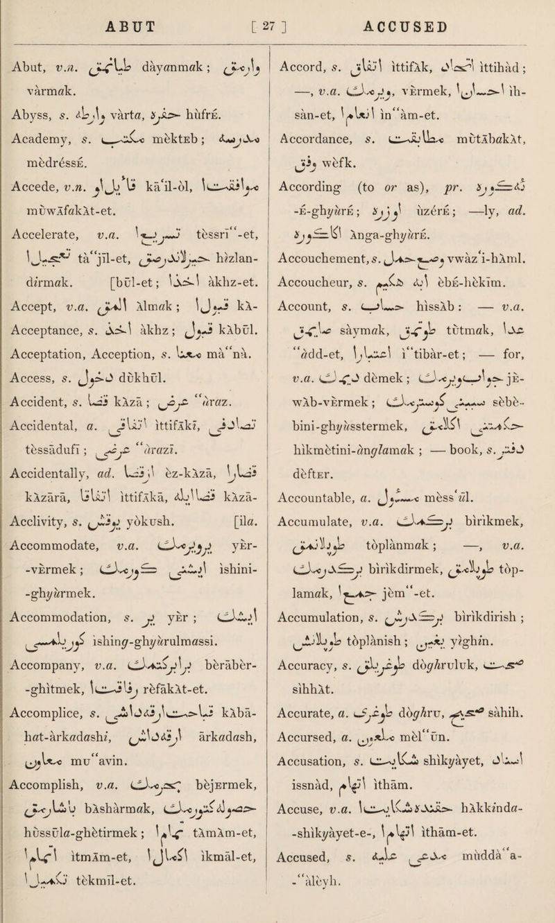 Abut, v.n. dayanmak; varmak. Abyss, 5. &\?j\j varta, Xjhs>- hüfrE. Academy, s. mektEb; ApjX-o medrdssE. Accede, v.n. 1i kâ'il-öl, muwlfakAt-et. Accelerate, v.a. '■*—> T~J tessri“-et, ta* jil-et, hızlan¬ dırmak. [bül-et; lid-1 âklız-et. Accept, v.a. cf* Âlmak ; İJ kÂ- Acceptance, s. id-1 âkhz; kÂbül. Acceptation, Acception, s. \ux*> mâ“na. Access, s. , 1*Al> dukhül. '-'j Accident, s. idi klzâ ; 'araz. Accidental, a. JUl> ■ ittiflk?, .JjLdi tessâdufı; “arazî. Accidentally, ad. idi ;1 ez-klzâ, bldi kAzârâ, liliJİ ıttifÂkâ, <djlldi kAzâ- «♦ Acclivity, 5. yokush. [ila. Accommodate, v.a. ykr- -viermek; UdbVj^==> \^p~*A ishini- -ghyarmek. Accommodation, s. jJ ykr ; (didJİ Lishiny-ghyarulmassi. Accompany, v.a. i^Aaz&jAjS berâber- -ghıtmek, lu^i'i^ rdfâkAt-et. Accomplice, s. kAbâ- hat-ârkadashz, (j£lj<ti,l ârkadash, ^•U^o müdavin. Accomplish, v.a. (jA^ssr bbjErmek, bÂshârmak, M hüssüla-gh&tirmek; yU tXmXnı-et, yu-' ıtmÂm-et, tjı sc ^ 1 ıkmal-et, l L*0 tbkmîl-et. Accord, 5. jjlâJİ ittifAk, <j\csA\ ittihâd ; —, v.a. vErmek, l^l-w..^-! ih- sân-et, l^Uil in“âm-et. Accordance, L^ibUs^o mutlbakAt, jij wefk. • y- ,5. According (to or as), pr. -E-ghyars ; Xjj^ iizerE; —ly, ad. J^idbl Anga-ghyarn. Accouchement, s. /♦>=>-• vwaz'i-hAml. Accoucheur, 5. &A dbu-libklm. r7 Account, s. hıssÂb: — v.a. saymak, tutmak, Lvc. “add-et, IjLıucl i“tibar-et; — for, v.a. dJ demek ; js- wAb-vErmek; sfebb- bini-ghyasstermek, (JC.<\l£l ^1:4 hikmhtini-any/amak ; — book, s.j^s<3 deftEr. Accountable, a. (Jib—c mdsshd. Accumulate, v.a. birikmek, toplanmak; —, v.a. birikdirmek, top¬ lamak, jbm“-et. Accumulation, 5. birikdirish ; tdplânish ; ^.d-' yzghm. Accuracy, 5. djL doy/iruluk, sihhÂt. Accurate, a. ^pp dbyAru, sahih. Accursed, a. ft mbr‘un. Accusation, s. LT-^ACia shikyâyet, issnad, ^il itham. Accuse, v.a. İL^’lC^Jojd*- hAkkmda- -shikyâyet-e-, l^^il itham-et. Accused, s. <uU mııddâ“a- •*a -“aleyh.