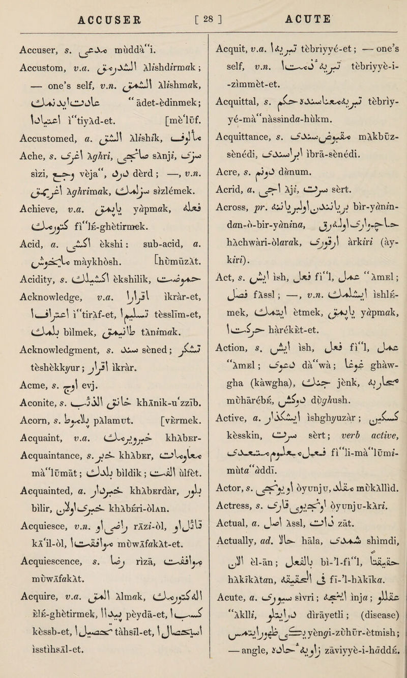 Accuser} s. . mudda“i. Accustom, v.a. lleshde'rmak; — one’s self, v.n. lleshmak, Jo^CJjlc. “ âdet-Minmek; i“tiyld-et. [mb‘lüf. Accustomed, a. lle’shek, <—U Ache, s. iJjL\ aghri, slnje, lJJ»İ sizi, veja4<, dbrd ; —, v.n. (J~Çj£\ Aghrimak, sezlbmek. Achieve, v.a. J^V. yapmak, ibcs (JLXscjyZ fi“İE-ghbtirmek. Acid, a. cL£\ bkshi: sub-acid, a. ^•ik^Lc mâykhosh. Oıumüzlt. Acidity, s. bkshilik, Acknowledge, v.a. \j\Js l ikrar-et, !<_i“tirlf-et, tbsslîm^et, LLX*\.j bilmek, (JfcjWe tin em ak. Acknowledgment, s. sbned; jLtJ tbshbkkyur; j\j\ ikrar. Acme, 5. evj. Aconite, s. khlnik-u^zîb. Acorn, s. pllamut. [vkrmek. Acquaint, v.a. khlbEr- Acquaintance, s.*khlbEr, mâ^lümât; cJ«lb bildik; ülfbt. Acquainted, a. khlbErdâr, bilir, khlbEri-oİAn. Acquiesce, v.n. rlze-ol, kl‘il-bl, İL^İü^ muwlfaklt-et. Acquiescence, s. I*&j rizâ, muwlfaklt. Acquire, v.a. llmak, LL)^jc£<i}\ EİE-ghbtirmek, pbydâ-et, !ı_ •• kbssb-et, tâhsel-et, isstihsÂİ-et. Acquit, v.a. \ tbbriyvd-et; —one’s self, v.n. le^-cJ tebriyyb-i- -zimmbt-et. Acquittal, 5. j+j tebriv- yb-mâ^nâssinda-hukm. Acquittance, 5. iu> mlkbüz- sbnedi, ibrâ-sbnedi. Acre, 5. deenum. Acrid, a, Ije, CLJj~j sert. Across, pr. bir-yanen- dan-b-bir-yanma, hlchwari-olarak, ârkere (ay- kere). Act, s. (jLş) ish, J*j fi*‘l, J.^wC “irciEİ; J-öİ flssl ; —, v.n. ishİE- mek, etmek, yapmak, hâr&kiît-et. Action, 5. jjJÎJİ ish, J-aİ fi**l, “imEİ; L-5»r.J da^wa; ghâw- gha (kawgha), jbnk, İJjls.'10 muhârdbE, duy^ush. Active, a. ishghyuzâr ; kbsskin, Ci^-j sbrt; verb active, ^J fı^li-mâ^lüme- müta* addı. Actor, 5. j\ öyunju, «liiuı muklllid. Actress, s. dyunju-klre. Actual, a. UU>1 assI, zât. Actually, ad. )ÎU- hâla, lJSaJ* shimdi, el-ân; jJjtalb bi-’l-fi 'l, lüiUft=>- hlkekAtan, (J, fl-’l-hlkîka. Acute, a. uSjsivri; Ijş.V.1 inja ; * 'ikile*, dirâyetli; (disease) y bnyi-zuhür-btmish; — angle, zâviyyb-i-hâddE.